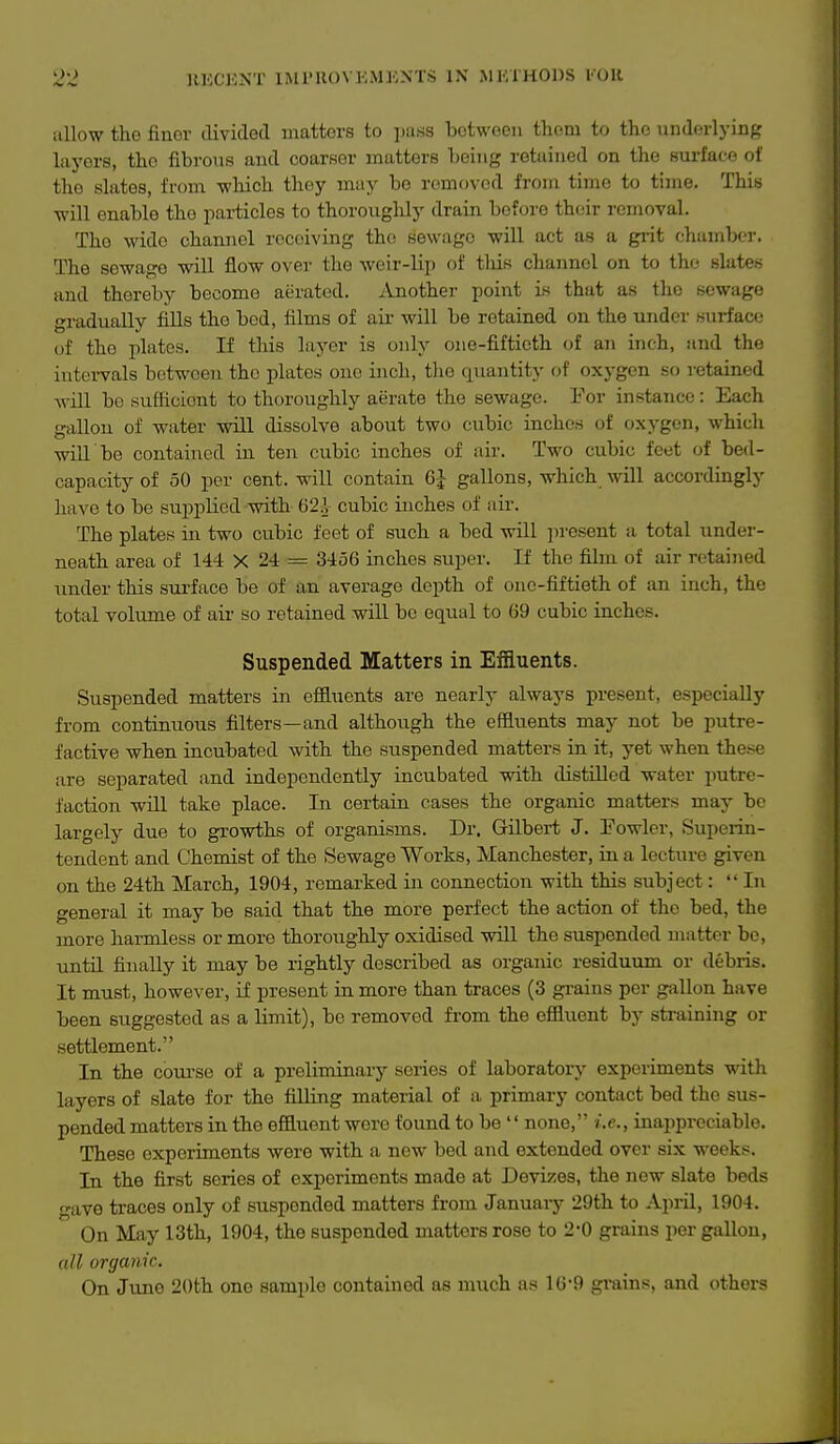 22 JIECKXT 11\11'U()\ K.MKNTS IN MKIHODS I'OU allow the finer divided matters to i»ass between thorn to the underlying laj'ors, the fibrous and coarfier matters being retained on the surface of the slates, from which they may be removed from time to time. This will enable the particles to thoroughly drain before their removal. The wide channel receiving the sewage will act as a gi-it chamber. The sewage will flow over the weir-lip of tliis channel on to the slates and thereby become aerated. Another point is that as the sewage gradually fills the bod, films of air will be retained on the under surface of the plates. If this layer is only one-fiftieth of an inch, and the intervals between the plates one inch, tlie quantity of oxygen so retained will bo sufficient to thoroughly aerate the sewage. For instance: Each gallon of water will dissolve about two cubic inches of oxygen, which will be contained in ten cubic inches of air. Two cubic feet of bed- capacity of 50 per cent, will contain 6J gallons, which will accordingly have to be sujiplied with 62;V cubic inches of air. The plates in two cubic feet of such a bed will present a total under- neath area of 144 X 24 = 3456 inches super. If the film of air retained under this sm-face be of an average depth of one-fiftieth of an inch, the total volume of au' so retained will be equal to 69 cubic inches. Suspended Matters in Effluents. Suspended matters in effluents are nearly always present, especially from continuous filters—and although the efiSuents may not be putre- factive when incubated with the suspended matters in it, yet when these are separated and independently incubated with distiUod water putre- faction will take place. In certain cases the organic matters may be largely due to growths of organisms. Dr. Gilbert J. Fowler, Superin- tendent and Chemist of the Sewage Works, Manchester, in a lecture given on the 24th March, 1904, remarked in connection with this subject: In general it may be said that the more perfect the action of the bed, the more hai-mless or more thoroughly oxidised will the suspended matter be, untU finally it may be rightly described as organic residuum or debris. It must, however, if present in more than traces (3 grains per gallon have been suggested as a limit), be removed from the effluent by straining or settlement. In the coui-se of a preliminary series of laboratory experiments with layers of slate for the filling material of a primary contact bed the sus- pended matters in the effluent were found to be  none, i.e., inappreciable. These experiments were with a new bed and extended over six weeks. In the first series of experiments made at Devizes, the new slate beds gave traces only of suspended matters from January 29th to April, 1904. On May 13th, 1904, the suspended matters rose to 2-0 grains per gallon, all organic.