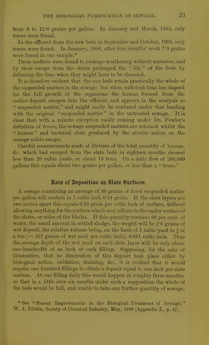 from 8 to 12-6 grains per gallon. In January and March, 1905, onlj' traces were found. In the effluent from the new beds in Septeniher and October, 1905, only traces were found. In January, 1906, after four months' work 7'0 grains were found in one sample. * These matters were found to undergo weathering without nuisance, and by their escape from the slates prolonged the life of the beds by defen-ing the time when they might have to bo cleansed. It is therefore evident that the new beds retain'practically the whole of the suspended matters in the sewage, but when sufficient time has elapsed for the full growth of the organisms the humus formed from the earlier deposit escapes into the effluent, and appears in the analysis as  suspended matter, and might easily be confused under that heading with the original suspended matter in the untreated sewage. It is clear that with a minute exception easily coming under Dr. Fowler's definition of traces, the sewage suspended matters are retained whilst the humus and bacterial clots produced by the aerobic action on the sewage solids escape. Careful measurements made at Devizes of the total quantity of humus, &c. which had escaped from the slate beds in eighteen months showed less than 20 cubic yards, or about 15 tons. On a daily flow of 200,000 gallons this equals about two grains per gallon, or less than a  trace. Rate of Deposition on Slate Surfaces. A sewage containing an average of 40 grains of dried suspended matter per gallon will contain in 1 cubic inch 0*14 grain. If the slate layers are two inches apart this equals 0*28 grain per cubic inch of surface, without allowing anything for the matters which may adhere to the under surface of the slates, or sides of the blocks. If this quantity contains 90 per cent, of water, the usual amount in settled sludge, the weight will be 2-8 grains of wet deposit, the relative volume being, on the basis of 1 cubic yard to f of a ton (= 252 grains of wet mud per cubic inch), 0-011 cubic inch. Thus the average depth of the wet mud on each slate layer will be only about one-hundredth of an inch at each filling. Supposing, for tihe sake of illustration, that no diminution of this deposit took place either by biological action, oxidation, draining, &c., it is evident that it would require one hundred fiUings to obtain a deposit equal to one inch per slate surface. At one filling daily this would happen in roughly three months, so that in a little over six months under such a supposition the whole of the beds would be full, and unable to take any further quantity of sewage. * See Recent Improvements in the Biological Treatment of Sewage, W. J. Dibdin, Society of Chemical Industry, May, 1906 (Appendix I., p. 47).