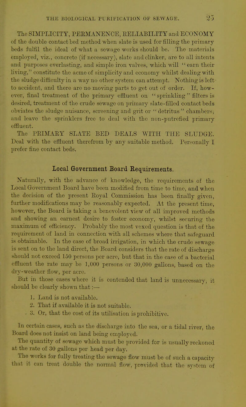 The SIMPLICITY, PEEMANEXCE, RELIABILITY and ECONOMY of the double contact bed method when slate is used for filling the in-imary beds fidfil the ideal of what a sewage works should be. The materials employed, viz., concrete (if necessary), slate and clinker, are to all intents and purposes everlasting, and simple iron valves, which will '' earn their living, constitute the acme of simplicity and economy whilst dealing with the sludge difficulty in a way no other system can attempt. Nothing is left to accident, and there are no moving parts to get out of order. If, how- ever, final treatment of the primarjj- effluent on sprinkling filters is desii'ed, treatment of the cnide sewage on primary slate-filled contact beds obviates the sludge nuisance, screening and grit or  detritus chambers, and leave the sprinklers free to deal with the non-putrefied primary effluent. The PRIMi^EY SLATE BED DEALS WITH THE SLUDGE. Deal vdth the effluent therefrom by any suitable method. Personally I prefer fine contact beds. Local Government Board Requirements. Naturally, with the advance of knowledge, the requirements of the Local Government Board have been modified from time to time, and when the decision of the present Royal Commission has been finally given, further modifications may be reasonably expected. At the present time, however, the Board is taking a benevolent view of aU improved methods and showing an earnest desire to foster economy, whilst securing the m.aximum of efficiency. Probably the most vexed question is that of the requirement of land in connection with all schemes where that safeguard is obtainable. In the case of broad irrigation, in which the crude sewage is sent on to the land direct, the Board considers that the rate of dischai ge shoidd not exceed 150 persons per acre, but that in the case of a bacterial effluent the rate may be 1,000 persons or 30,000 gallons, based on the diy-weather fiow, per acre. But in those cases where it is contended that land is unnecessary, it should be clearly shown that:— 1. Land is not available. 2. That if available it is not suitable. . 3. Or, that the cost of its utilisation is prohibitive. In certain cases, such as the discharge into the sea, or a tidal river, the Board does not insist on land being employed. The quantity of sewage which must be provided for is usually reckoned at the rate of 30 gallons per head per day. The works for fully treating the sewage flow mlist be of such a capacity that it can treat double the normal flow, provided that the sj-stcm of