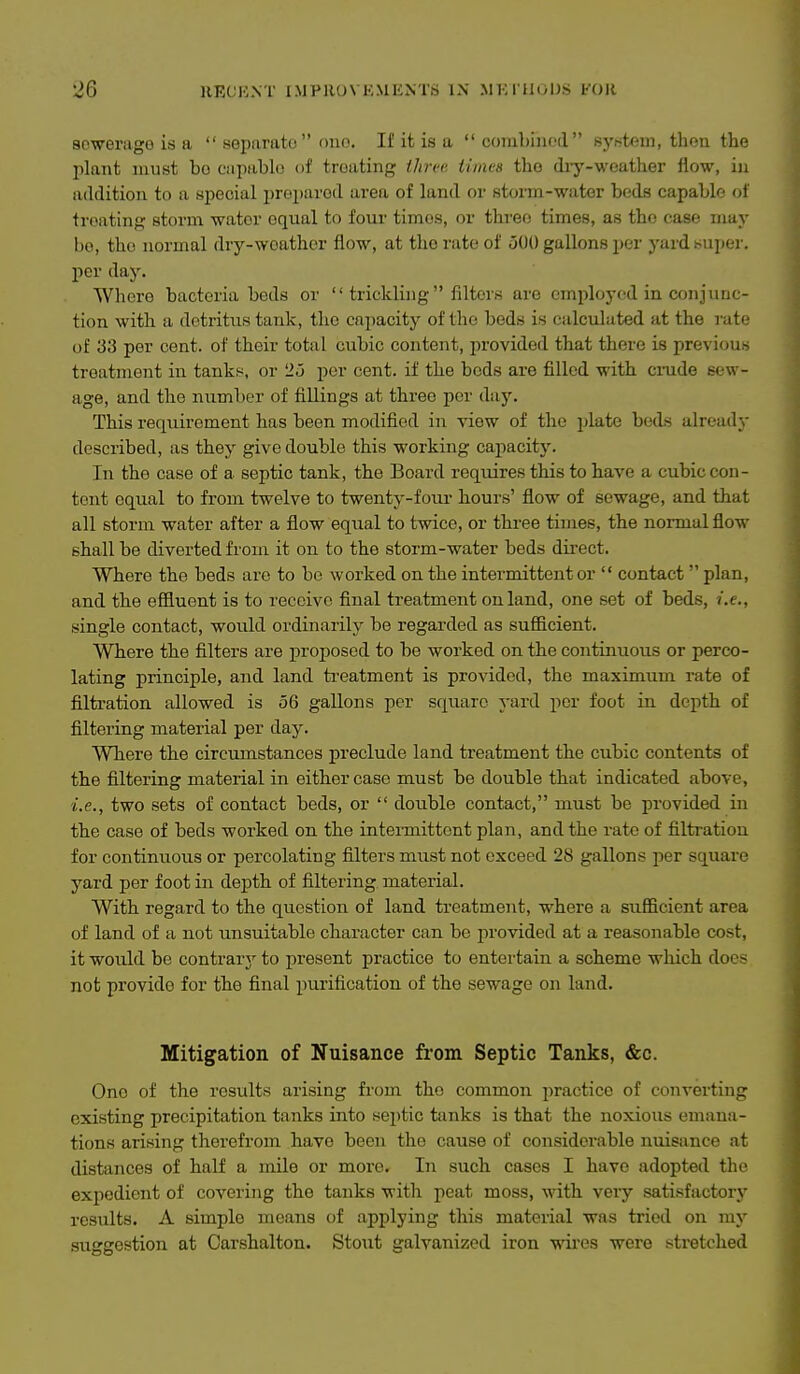 scwerago is a  sGpurato ouo. If it is a  combined syntem, then the plant must bo eapablo of treating ihi-i'a tinica the diy-weather flow, in addition to a special prei)arod area of land or storm-water beds capable oi treating storm water equal to four times, or three times, as the case may bo, the normal dry-woather flow, at the rate of uOO gallons per yard su])er. per day. Where bacteria beds or  trickling  filters are employed in conjunc- tion with a detritus tank, the capacity of the beds is calculated at the rate of 33 per cent, of their total cubic content, provided that there is previous treatment in tankf^, or 25 per cent, if the beds are filled with crude sew- age, and the number of fillings at three per daj\ This requirement has been modified in view of the jjlate beds already described, as they give double this working capacity. In the case of a septic tank, the Board reqmres this to have a cubic con- tent equal to from twelve to twenty-four hours' flow of sewage, and that all storm water after a flow equal to twice, or three times, the normal flow shall be diverted from it on to the storm-water beds direct. Where the beds are to bo worked on the intermittent or  contact plan, and the effluent is to receive final treatment on land, one set of beds, i.e., single contact, would ordinarily be regarded as sufiicient. Where the filters are proposed to be worked on the continuous or perco- lating principle, and land treatment is provided, the maximum rate of filtration allowed is 56 gallons per square yard per foot in depth of filtering material per day. Where the circumstances preclude land treatment the cubic contents of the filtering material in either case must be double that indicated above, ■i.e., two sets of contact beds, or  double contact, must be provided in the case of beds worked on the intermittent plan, and the rate of filtration for continuous or percolating filters must not exceed 28 gallons per square yard per foot in depth of filtering material. With regard to the question of land treatment, where a sufficient area of land of a not unsuitable character can be provided at a reasonable cost, it would be contrary to present practice to entertain a scheme which does not provide for the final purification of the sewage on land. Mitigation of Nuisance from Septic Tanks, &c. One of the results arising from the common practice of converting existing precipitation tanks into septic tanks is that the noxious emana- tions arising therefrom have been the cause of considerable nuisance at distances of half a mile or more. In such cases I have adopted the expedient of covering the tanks with peat moss, with very satisfactory results. A simple means of applying this material was tried on my suggestion at Carshalton. Stout galvanized iron wii'es were stretched