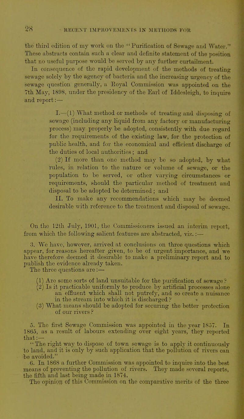 tho thiiil edition of my work on the  Purification of Sewage and Water. These abstracts contain such a clear and definite statement of tlie jiosition that no useful purjjose would be served by any further curtailment. In consequence of tho rapid development of the methods of treating sewage solely by the agency of bacteria and the increasing urgency of the sewage question generally, a Eoj^al Commission was appointed on the 7th Maj^, 1898, under the presidency of tho Earl of Iddesleigh, to im^uire and report:— I. —(1) What method or methods of treating and disposing of sewage (including any liquid from any factory or manufacturing process) may proi^erly be adopted, consistently with due regard for the requirements of the existing law, for the i)rotection of public health, and for the economical and efficient discharge of the duties of local authorities ; and (2) If more than one method may bo so adopted, by what rules, in relation to tho nature or volume of sewage, or the population to be served, or other varying circumstances or requirements, should the particular method of treatment and disposal to be adopted be determined ; and II. To make any recommendations which may be deemed desirable with reference to the treatment and disposal of sewage. On the 12tli Julj', 1901, the Commissioners issued an interim report, from which the following salient features are abstracted, viz.:— ;3. We have, however, arrived at conclusions on thi'ee questions which appear, for reasons hereafter given, to be of urgent importance, and we have therefore deemed it desirable to make a preliminary report and to publish the evidence already taken. Tho three questions are:— (1) Are some sorts of land unsuitable for the purification of sewage r (2) Is it practicable uniformly to produce bj- artificial processes alone an effluent which shall not putrefy, and so create a nuisance in the stream into which it is discharged ? • {'6) What means should be adopted for securing the better protection of our rivers ? 5. The first Sewage Commission was appointed in the year lSo7. In 1865, as a result of labours extending over eight years, they reported that:— '' The right way to dispose of town sewage is to apply it continuously to land, and it is only by such application that the pollution of rivers ciiii be avoided. 6. In 186S a further Commission was appointed to inquire into tlie best means of preventing the pollution of rivers. Thej' made several reports, the fifth and last being made in 1874. The opipioft of this Commission on tho comparative merits of the three