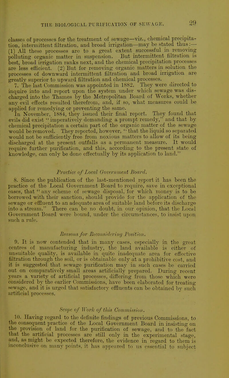 classes of processes for the treatment of sewage—viz., chemical precipita- tion, intermittent filtration, and broad irrigation—may be stated thus:— (1) All these processes arc to a great extent successful in removing polluting organic matter in suspension. But intermittent filtration is best, broad irrigation ranks next, and the chemical precipitation processes are less efHcient. {'>) But for removing organic matters in solution the processes of downward intermittent filtration and broad irrigation are greatly superior to upward filtration and chemical processes. 7. The last Commission was appointed in 1882. They were directed to inquii-e into and report upon the system under which sewage was dis- charged into the Thames by the Metropolitan Board of Works, whether any evil eft'ects resulted therefrom, and, if so, what measures could be applied for remedying or preventing the same. In November, 'l884, they issued their final report. They found that evils did exist imperatively demanding a prompt remedy, and that by chemical precipitation a certain part of the organic matter of the sewage would be removed. They reported, however, '' that the liquid so separated would not be sufficiently free from noxious matters to allow of its being discharged at the present outfalls as a permanent measure. It would require fru-ther purification, and this, according to the present state of knowledge, can only be done effectually by its aiiplication to land. Practice of Local Govern ment Board, 8. Since the publication of the last-mentioned report it has been the practice of the Local Government Board to require, save in exceptional cases, that  any scheme of sewage disposal, for w-hich money is to be borrowed with their sanction, shoiild provide for the application of the sewage or effluent to an adequate area of suitable land before its discharge into a stream. There can be no doubt, in our opinion, that the IjOcuI Government Board were boi;ud, under the circumstances, to insist ujion such a rule. Reasons for Rtconsidering Position. 9. It is now contended that in many cases, especiallj' in the great centres of manufacturing industry, the land available is either of unsuitable quality, is available in quite inadequate area for effective filtration through the soil, or is obtainable only at a prohibitive cost, and it is suggested that sewage purification may in such cases be carried out on comparatively small areas artificially prepared. During recent years a variety of artificial processes, differing from those which were considered by the earlier Commissions, have been elaborated for treating sftwjigp, and it is urged that satisfactory effluents can bo obtained by such iii-tificial processes. Scope of H'(;)•/; of this Commission, 10. Having regard to the definite findings of previous Commissions, to the consequent practice of the Local Government Board in insisting on the provision of land for the purification of sewage, and to the fact that the artificial processes are still only in the experimental stage, and, as might be exi)ected therefore, the. evidence in regard to them is ijiconchisivc on many points, it has appeared 1<> us ossential to subject