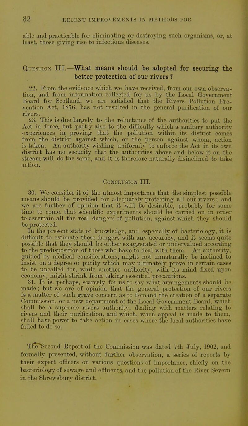 able and practicable for elimiuating or destroj'ing such organisms, or, at least, those giving rise to infectious diacases. QuESTiox III.—What means should be adopted for securing the better protection of our rivers ? 22. From the cvidonce which we have received, from our own observa- tion, and from information collected for us by the Local Govenmient Board for Scotland, we are satisfied that the Eivers Pollution Pre- vention Act, 1870, has not resulted in the general purification of our rivers. 23. This is due largely to the reluctance of the authorities to put the Act in force, but partly also to the difficulty which a sanitary authority (experiences in i^rovuig that the pollution within its district comes from the district against which, or the person against whom, action is taken. An authority wishing uniformly to enforce the Act in its own district has no security that the authorities above and below it on the stream will do the same, and it is therefore naturally disinclined to take action. CONCLUSIOIT III. 30. We consider it of the utmost importance that the simplest possible means should be provided for adequatelj^ protecting all our rivers ; and we are further of opinion that it will be desirable, probably for some time to come, that scientific experiments should be carried on in order to ascertain all the real dangers of pollution, against which they should be protected. In the present state of knowledge, and especially of bacteriology, it is difficult to estimate these dangers with any accuracy, and it seems quite possible that they should be either exaggerated or undervalued according to the predisposition of those who have to deal with them. An authority, guided by medical considerations, might not unnaturally be inchned to insist on a degree of purity which may ultimately prove in certain cases to be uncalled for, while another authority, with its mind fixed upoiL economy, might shrink from taking essential precautions. 31. It is, perhaps, scarcely for us to say ^\l\at arrangements should be made; but we are of opinion that the general protection of our rivers is a matter of such grave concern as to demand the creation of a separate Commission, or a new department of the Local Government Boai'd, which shall be a supreme rivers authority, dealing with matters relating to rivers and their purification, and which, when appeal is made to them, shall have power to take action in cases where the local authorities have failed to do so. Tlie^ccond Eeport of the Commission was dated 7th July, 1902, and formally presented, without further observation, a series of reports by their expert officers on various questions of importance, chiefly on the bacteriology of sewage and effluents, and the pollution of the Eiver Severn in the Shrewsbury district. ■