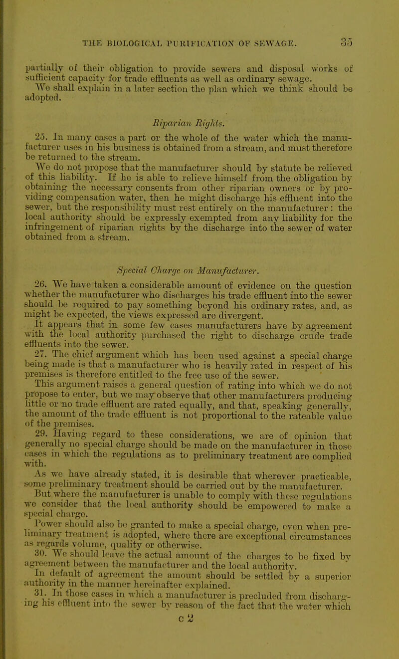 partiall}' of theiv obligation to pro\-ido sewers and disi^osal works of sufficient capacity for trade effluents as well as ordinary sewage. \Ve shall exi)luiu in a later section the plan which we think should be adopted. Riparian Rights. 'lo. In many cases a part or the whole of the water which the manu- facturer uses in his business is obtained from a stream, and must therefore be returned to the stream. We do not propose that the manufacturer should by statute be relieved of this_ liability. If ho is able to lelieve himself from the obligation by obtaining the necessary consents from other riparian owners or by pro- viding compensation watei', then he might discharge his effluent into the sewer, but the responsibility must rest entirely on the manufactui-er : the local authority should be expressly exempted from any liability for the infringement of riparian rights by the discharge into tie sewer of water obtained from a stream. Special Charge on Manufacturer. 26. We have taken a considerable amount of evidence on the question whether the manufacturer who discharges his trade effluent into the sewer should be required to pay something beyond his ordinary rates, and, as might be expected, the views expressed are divergent. It appears that in some few cases manufacturers have by agreement with the local authority purchased the right to discharge crude trade effluents into the sewer. 27. The chief argument which has been used against a special charge being made is that a manufacturer who is heavily rated in respect of his premises is therefore entitled to the free use of the sewer. This argument raises a general question of rating into which we do not propose to enter, but we may observe that other manufacturers producing little or no trade effluent are rated equally, and that, speaking generally, the amount of the trade effluent is not proportional to the rateable value of the jiremises. 29. Having regard to these considerations, we are of opinion that generally no special charge should be made on the manufacturer in those cases in which the regulations as to preliminary treatment are complied with. As wo have already stated, it is desirable that wherever practicable, some prelnninarj^ treatment should be carried out by the manufacturer. But where the manufacturer is unable to comply with these regulations we consider that the local authority should be empowered to°make a special charge. Power should also bo granted to make a special charge, oven when pre- hmuiary trfatinoiit is adopted, where there are exceptional circumstances as regards volume, (quality or otherwise. 30. We should Icavr? the actual amount of the charges to Ije fixed by agi-eement between the manufacturer and the local authority. In default of agreement the amount should be settled bv a superior authonty m the manner hereinafter •■xplained. 31. In those cases in which a manufacturer is precluded from discharg- ing his effluent into th.;' sewer by reason of the fact that the water which