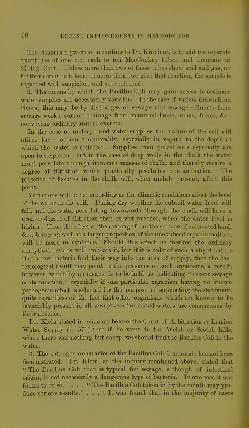 Tho American practice, according to Dr. Kinnicut, is to add ten f oparatp quantities of one c.c. each to teu MacConkey tubes, and incubate at 37 deg. Cent. Unless more than two of these tubes show acid and gas, no f ui'ther action is taken; if more than two give tliat reaction, the sample is regarded with suspicion, and sub-cultured. 2. The means by which tho Bacillus Coli may gain access to ordinary water supplies are necessarily variable. In tho case of waters drawn from rivers, this may be by discharges of sewage and sewage effluents from sewage works, surface drainage from manured lands, roads, farms, &<:., conveying ordinary animal excreta. In the case of underground water supidies the natiire of the soil will affect the question considerably, especially in regard to the depth at which the water is collected. Supplies from gravel soils especially are open to suspicion; but in the case of deep wells in the chalk the watei- must percolate through immense masses of chalk, and thereby receive a degree of filtration which practically precludes contamination. The presence of fissu.res in the chalk will, when unduly present, affect this point. Variations will occur according as the climatic conditions affect the level of tho water in the soil. During dry weather the subsoil water level will fall, and the water percolating downwards through the chalk will have a greater degree of filtration than in wet weather, when the water level is higher. Thus the effect of tho drainage from the surface of cultivated land, &c., bringing with it a larger proportion of the unoxidised organic matters, will be more in evidence. Should this effect be marked the ordinary analytical results will indicate it, but if it is only of such a slight nature that a few bacteria find their way into the area of supply, then the bac- teriological result may point to the presence of such oi'ganisms, a result, however, which by no means is to be held as indicating '' recent sewage contamination, especially if one particular organism having no known pathogenic effect is selected for the piirposo of supporting the statement, quite regardless of the fact that other organisms which are known to be invariably present in all sewage-contaminated waters are conspicuous by their absence. Dr. Klein stated in evidence before the Court of Arbitration re London Water Supply (p. 571) that if he went to the Welsh or Scotch hills, where there was nothing but sheep, we should find the Bacillus CoU in the water. ;3. The pathogenic character of the Bacillus Coli Communis has not been demonstrated. Dr. Klein, at the inquiry mentioned above, stated that  The Bacillus Coli that is typical for sewage, although of intestinal origin, is not necessarily a dangerous type of bacteria. In one case it was found to be so. ... The Bacillus Coli taken in by the mouth may pro- duce serious results. . . .  It was found that in the majority of cases
