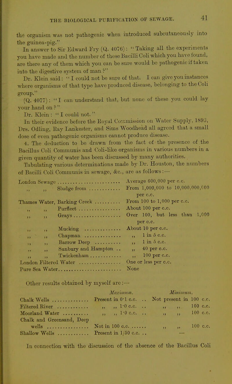 the orgaaisin was not pathogenic when introduced subcutanoovisly into the guinea-pig. In answer to Sir Edward Fry (Q. 407G):  Taking all the experiments j-ou have made and the number of these Bacilli Coli which you have found, are there any of them which you can be sure would be pathogenic if taken into the digestive system of man ? Dr. Klein said:  I could not be sure of that. I can give you instances where organisms of that type have produced disease, belonging to the Coli group. (Q. 4077): I can understand that, but none of these you could lay your hand on ?  Dr. Ivloin :  I could not.  In their evidence before the Eoyal Commission on Water Supply, 1S9J, Drs. Odling, Eay Lankester, and Sims Woodhead all agreed that a small dose of even pathogenic organisms cannot produce disease. 4. The deduction to be drawn from the fact of the presence of the Bacillus CoH Communis and Coli-like organisms in various numbers in a given quantity of water has been discussed by many authorities. Tabulating various determinations made by Dr. Houston, the numbers of BaciUi Coli Communis in sewage, &c., are as follows :— London Sewage Average 600,000 per c.c. Sludge from rrom 1,000,000 to 10,000,000,000 per c.c. Thames Water, Barking Creek From 100 to 1,000 per c.c. Purfleet About 100 per c.c. J J Grays Over 100, but less than 1,000 per c.c. Mucking About 10 per c.c. ,, ,, Chapman ,, 1 in 5 c.c. ., ,, Barrow Deep ,, 1 in 5 c.c. ,, Sunbury and Hampton .. ,, 40 per c.c. ,, ,, Twickenham ,, 100 per c.c. London Filtered Water One or less per c.c. Pure Sea Water None Other results obtained by myself are:— Maxim urn. Minimum. Chalk Wells Present in 0-1 c.c. .. Not present in 100 c.c. Filtered River „ ,, 1-0 c.c. .. ,, 100 c.c. Moorland Water ,, 1-0 c.c. .. ,, ,, 100 c.c. Chalk and Greensand, Deep ■wells Not in 100 c.c ,, „ 100 c.c. Shallow Wells Present in 1/50 c.c. .. — In connection with the discussion of the absence of the Bacillus Coli
