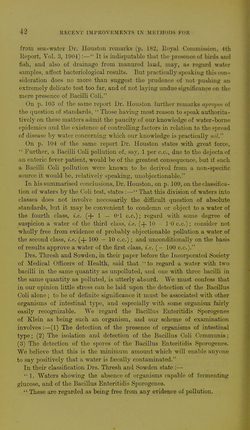 from sea-water Dv. Houston remarks (p. 182, Koyal Coujmission, 4th KoiJort, Vol. 3, 1904):— It is indisputable that the presence of birds and fish, and also of drainage from manui'od laud, may, as regard water samples, affect bacteriological results. But practically speaking this con- sideration does no more than suggest the prudence of not pushing an extremely delicate test too far, and of not laying undue significance on th(,' more i>resence of ]3acilli Coli. On \). 103 of the same report Dr. Houston further remarks apropos ol the question of standards,  Those having most reason to speak authorita- tively on these matters admit the paucity of our knowledge of water-borne epidemics and the existence of controlling factors in relation to the spread of disease by water concerning which our knowledge is practically nif. On p. 104 of the same rejiort Dr. Houston states with great force,  Further, a Bacilli Coli pollution of, say, 1 per c.c, due to the dejecta of an enteric fever patient, would be of the greatest consequence, but if such a Bacilli Coli pollution were known to be derived fi'om a non-specific source it would be, relatively sjieaking, unobjectionable. In his summarised conclusions. Dr. Houston, on p. 109, on the classifica- tion of waters by the Coli test, states :— That this division of waters into classes does not involve necessarily the difficult question of absolute standards, but it may be convenient to condemn or object to a water of the foui'tli class, i.e. {-\- 1 — O'l c.c.); regard with some degree of suspicion a water of the third class, i.e. (-\- 10 ~ 10 c.c); consider not wholly free from evidence of probably objectionable pollution a water of the second class, i.e. (-}- 100 — 10 c.c.); and unconditionally on the basis of results approve a water of the fii'st class, i.e. (- 100 c.c.). Drs. Thresh and Sowden, in their paper before the Incorporated Society of Medical Officers of Health, said that '' to regard a water with two bacilli in the same quantity as unpolluted, and one with thi'ec bacilli in the same quantity as polluted, is utterly absurd. We must confess that in our opinion little stress can be laid upon the detection of the Bacillus Coli alone ; to be of definite significance it must be associated with other organisms of intestinal tj-pe, and especially with some organism fairly easily recognizable. We regard the Bacillus Enteiitidis Sporogenes of Klein as being such an organism, and om- scheme of examination involves:—(1) The detection of the presence of organisms of intestinal type; (2) The isolation and detection of the Bacillus Coli Communis; (3) The detection of the spores of the Bacillus Enteritidis Sporogenes. Wo believe that this is the minimum amount which will enable anyone to say positivelj'' that a water is fsecally contaminated. In their classification Drs. Thresh and Sowden state :— 1. Waters showing the absence of organisms capable of fermenting glucose, and of the Bacillus Enteritidis Sporogenes.  ITiese are regarded as being free from any evidence of pollution.