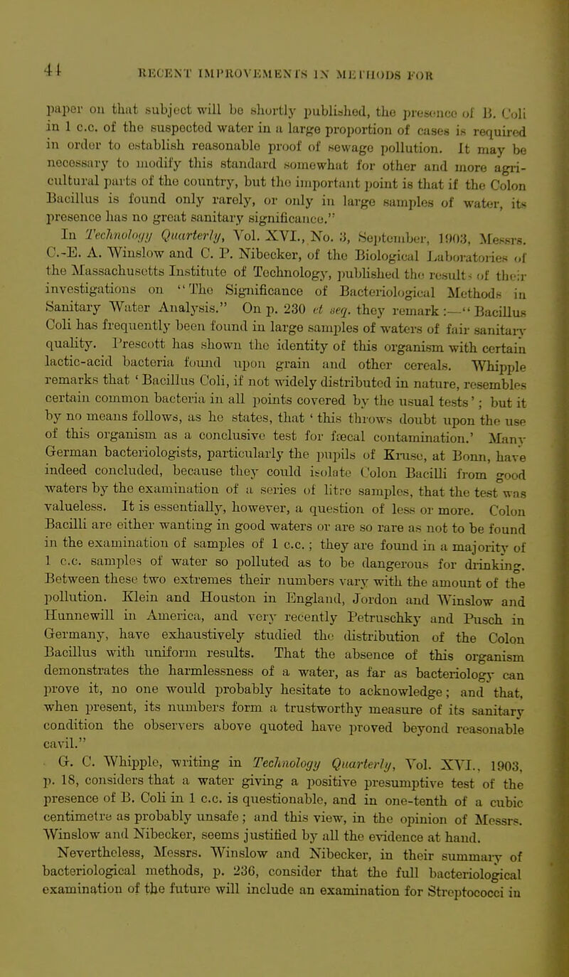 41 RECENT IMPHOVKMEMS 1\ Mlil llODS KOU paper on that subject will bo shortly published, the presonco ol li. dAl in 1 c.c. of the suspoctod water in u lar{>e proportion of cases is required in order to establish reasonable proof of sewage pollution. It may be necessary to modify this standard somewhat for other and more agii- cultural parts of the country, but the important point is that if the Colon Bacillus is found only rarely, or only in large samples of water, its presence has no great sanitary significance, In Teclmoloiiy Quarterly, Vol. XVI., No. '6, Seijtember, 1903, Messrs. C.-E. A. Winslow and C. P. Nibccker, of the Biological Laboratories of the Massachusetts Institute of Technology, ])ublishe(l tho rosidt^ of their investigations on Tho Significance of Bacteriological Methods in Sanitary Water Analysis. On p. 230 et seq. they remark:— Bacillus Coli has frequently been found in large samples of waters of fair sanitary quality. Prescott has shown tlio identity of this organism with certain lactic-acid bacteria found upon grain and other cereals. Whipple remarks that ' Bacillus Coli, if not -nddely distributed in nature, resembles certain common bacteria in all points covered by the usual tests'; but it by no means follows, as he states, that ' this throws doubt upon the use of this organism as a conclusive test for fcecal contamination.' Many German bacteriologists, particularly the pujiils of Kmse, at Bonn, have indeed concluded, because they could isolate Colon Bacilli from °-ood waters by the examination of a series of litre samples, that the test was valueless. It is essentially, however, a question of less or more. Colon Bacilli are either wanting in good waters or are so rare as not to be found in the examination of samples of 1 c.c. ; they are found in a majority of 1 c.c. samples of water so polluted as to be dangerous for diinkino-. Between these two extremes their numbers vary with the amount of the pollution. Klein and Houston in England, Jordon and Winslow and Hunnewill in America, and very recently Petruschky and Pusch in Germany, have exhaustively studied the ilistribution of the Colon Bacillus with imiform results. That the absence of this organism demonstrates the harmlessness of a water, as far as bacteriology can prove it, no one would probably hesitate to acknowledge; and that, when present, its numbers form a trustworthy measure of its sanitary condition the observers above quoted have jiroved beyond reasonable cavil. G. C. Whipple, writing in Technology Quarterly, Vol. XVI.. 1903, p. 18, considers that a water giving a positive presumptive test of the presence of B. Coli in 1 c.c. is questionable, and in one-tenth of a cubic centimetre as probably unsafe; and this view, in the opinion of Messrs. Winslow and Nibecker, seems justified by all the evidence at hand. Nevertheless, Messrs. Winslow and Nibecker, in their summary of bacteriological methods, p. 236, consider that the full bacteriological examination of the future will include an examination for Streptococci in
