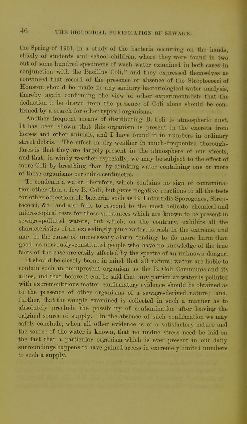 TllK HIOI.OGICAL I'UKIl-ICATION OF SEWAGK the Spring of 1901, in a study of the bacteria occurring on the hands, chiefly of studonte and Hchool-chiklreu, where thoy wore found in two out of some hundred i^pecimens of wash-water examined in both cases in conjunction with the Bacillus C(di, and they expressed themselves as convinced that record of the presence or absence of the Streptococci of Houston should bo made in any sanitaiy bacteriological water analysis, thereby again confirming the view of other experimentalists that the deduction to be drawn from the presence of Coli alone should be con- finned by a search for other typical organisms. Another frequent means of distributing B. Coli is atmospheric dust. It has been shown that this organism is present in the excreta from horses and other animals, and I have found it in numbers in ordinary street debris. The effect in dry weather in much-frequented thorough- fares is that they are largely present in the atmosphere of our streets, and that, in windy weather especially, we may be subject to the effect of more Coli by breathing than by drinking water containing one or more of those organisms per cubic centimetre. To condemn a water, therefore, which contains no sign of contamina- tion other than a few B. C'oH, but gives negative reactions to all the tests for other objectionable bacteria, such as B. Enteritidis Sporogenes, Strep- tococci, &c., and also fails to respond to the most deUcate chemical and microscopical tests for those substances which are known to be present in sewage-polluted waters, but which, on the contrary, exhibits all the characteristics of an exceedingly pure water, is rash in the extreme, and may be the cause of unnecessary alarm tending to do more harm than good, as nervously-constituted people who have no knowledge of the true facts of the case are easily affected by the spectre of an unknown danger. It should be clearly borne in mind that all natural waters are liable to contain such an omnipresent organism as the B. Coli Communis and its allies, and that before it can be said that any particular water is polluted with excremeutitious matter confirmatory evidence should be obtained as to the presence of other organisms of a sewage-derived natui-e; and, further, that the sample examined is collected in such a manner as to absolutely preclude the possibility of contamination after leaving the original source of supply. In the absence of such confirtnation we may safely concbide, when all other evidence is of a satisfactory nature and the source of the water is known, that no undue stress need be laid on the fact that a particular organism which is ever present in our daily surroundings happens to have gained access in extremely limited numbers to such a supply.
