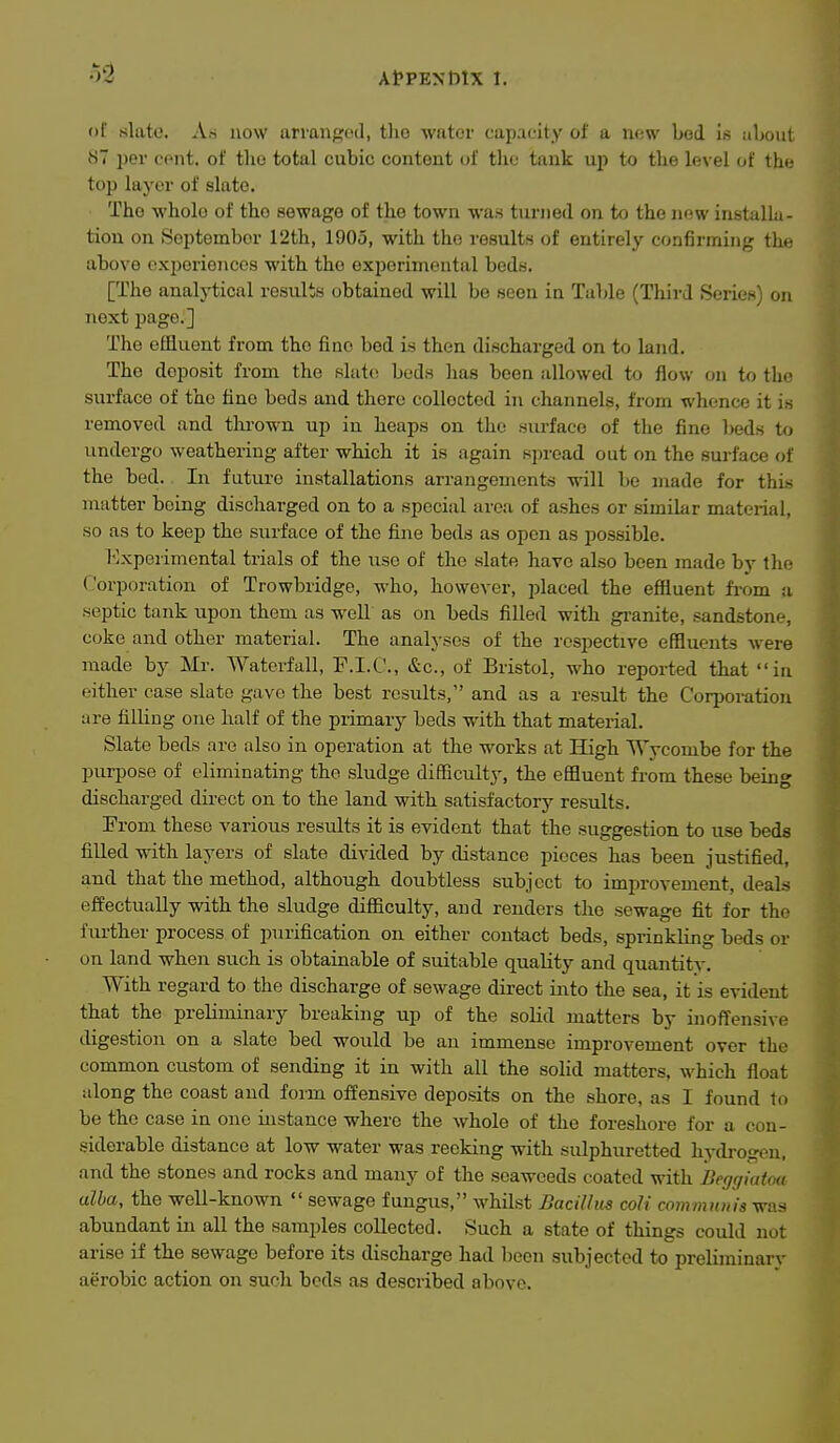 of slate. As now arranged, tlie water capacity of a new bod is about 87 jjer cont. of the total cubic content of the tank up to the level of tht; top layer of slate. The whole of the sewage of the town was turned on to the now instalk- tion on September 12th, 1905, with the results of entirely confirming the above oxporieiicos with the experimental beds. [The analytical results obtained will be seen in Table (Third Series) on next page.] The effluent from the fine bod is then discharged on to land. The deposit from the slato beds has been allowed to flow on to the surface of the fine beds and there collected in channels, from whence it is removed and thrown up in heaps on the surface of the fine beds t<j undergo weathering after which it is again spread out on the surface of the bed. In future installations arrangements will be made for thi.s matter being discharged on to a special area of ashes or similar material, so as to keep the surface of the fine beds as open as possible. I'lxperimental trials of the xise of the slate have also been made by Ihc- Corporation of Trowbridge, who, however, placed the efiiuent from a septic tank upon them as well as on beds filled with gi-anite, sandstone, coke and other material. The analyses of the respective effluents were made by Mr. Waterfall, F.I.C., &c., of Bristol, who reported that in either case slate gave the best results, and as a result the Corporation are filling one half of the primary beds with that material. Slate beds are also in operation at the works at High Wycombe for the purpose of eliminating the sludge difficulty, the effluent from these being discharged dii-ect on to the land with satisfactory results. Erom these various results it is evident that the suggestion to use beds filled with layers of slate divided by distance pieces has been justified, and that the method, although doubtless subject to improvement, deals effectually vsdth the sludge difficulty, and renders the sewage fit for the further process of purification on either contact beds, sprinkling beds or on land when such is obtainable of suitable quality and quantitv. With regard to the discharge of sewage dii-ect into the sea, it is evident that the preliminary breaking up of the solid matters by inoffensive digestion on a slate bed would be an immense improvement over the common custom of sending it in with all the solid matters, which float along the coast and form offensive deposits on the shore, as I found to be the case in one instance where the whole of the foreshore for a con- siderable distance at low water was reeking with sulphuretted hydroscu, and the stones and rocks and many of the seaweeds coated with Begrjiatm alba, the well-known  sewage fungus, whilst Bacillus coli coinmioiis was abundant in all the samples collected. Such a state of things could not arise if the sewage before its discharge had been subjected to preliminary aerobic action on such beds as described above.