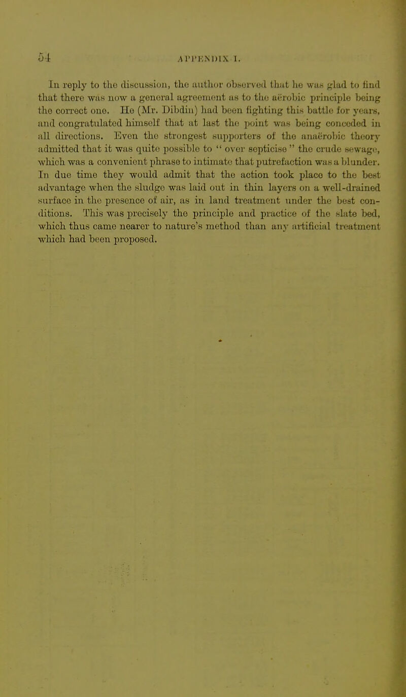 In reply to tho discussion, the author obsurved tlxixt he was glad to tiud that there was now a general agreement us to the aerobic principle being the correct one. He (Mr. Dil^din) had been fighting this battle lor yours, and congratulated himself that at last tho point was being conceded in all directions. Even tho strongest supporters of the anaerobic theory admitted that it was quite possible to  over sopticise  tho crude sewage, which was a convenient phrase to intimate that putrefaction was a blunder. In due time they would admit that the action took jjlace to the best advantage when the sludge was laid out in thin layers on a well-drained surface in the presence of air, as in land treatment under the best con- ditions. This was precisely the principle and practice of the slate bed, which thus came nearer to nature's method than any aitificial treatment which had been proposed.
