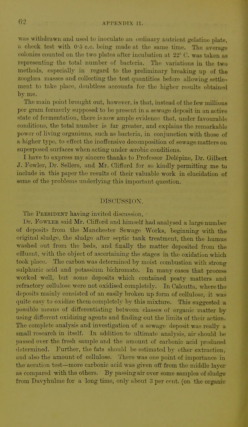 M ils withtli'uwii iiutl used to inoculate tin onlinaiy uutiicut gelatine plate, ii chock test witli 0*5 c.c. being made at the same time. The average colonies counted on the two plates after incubation fit 22 C. -was taken as representing the total number of bacteria. The variations in the two methods, especially in regard to the preliminary breaking up of the zooglooa masses and collecting the test quantities before allowing settle- ment to take ])lace, doubtless accounts for the high(!r results obtained by me. The main point brought out, however, is that, instead of the few millions per gi-am formerly sTii)poHed to bo presc.'ut in a sewiige deposit in an af;tive state of fermentation, there is now ample evidence that, under favourable conditions, the total number is far greater, and explains the remarkable power of living organisms, such as bacteria, in conjunction with those of a higher typo, to effect the inoffensive decomposition of sewage matters on superposed surfaces when acting under ijerobic conditions. I have to express my sincere thanks to Professor Delepine, Dr. Gilbert J. Fowler, Dr. Sellers, and Mr. Clifford for so kindly permitting me to include in this paper the results of theii- valuable work in elucidation of some of the problems underlying this important question. DISCUSSION. The Pkesibent having invited discussion, • Dr. Fowler said Mr. Clifford and himself had analysed a large number of deposits from the Manchester Sewage Works, beginning with the original sludge, the sludge after septic tank treatment, then the humus washed out from the beds, and finally the matter deposited fi-om the effluent, with the object of ascertaining the stages in the oxidation which took place. The carbon was determined by moist combustion with strong sulphuric acid and potassium bichromate. In many cases that process worked well, but some deposits which contained peaty matters and refractor}^ cellulose were not oxidised completely. In Calcutta, where the deposits mainly consisted of an easily broken up form of cellulose, it was quite easy to oxidize them completely by this mixtxire. This suggested a possible means of differentiating between classes of organic matter by using different oxidizing agents and finding out the limits of their action. The complete analysis and investigation of a sewage deposit was reaUy a small research in itself. In addition to ultimate analysis, air should be ]-)assed over the fresh sample and the amount of carbonic acid in-oduced determined. Further, the fats should be estimated by ether extraction, and also the amount of cellulose. There was one point of importance in the aeration test—more carbonic acid was given off from the middle layer as compared with the others. By passing air over some samples of sludge from Davyhulme for a long time, only about 3 per cent, (on the organic