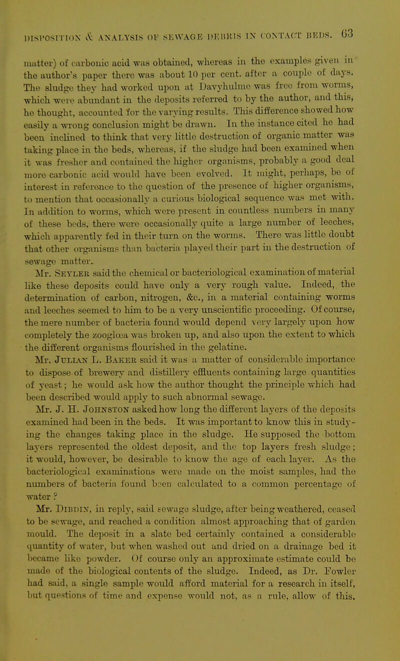 matter) of earbouic acid was obtained, whereas in the examples given in the author's paper there was about 10 per cent, after a couple of days. The sludj?o they had worked upon at Davyhulme was free from worms, which were abundant in the deposits referred to by the author, and this, ho thought, accounted for the varying results. This difference showed how easily a wi-ong conclusion might be drawn. In the instance cited he had been inclined to think that very little destruction of organic matter was taking place in the beds, whereas, if the sludge had been examined when it was fresher and contained the higher organisms, probably a good deal more carbonic acid would have been evolved. It might, perhaps, be of interest in referonce to the question of the presence of higher organisms, to mention that occasionally a curious biological sequence was met with. In addition to worms, which were present in countless numbers in many of these bods, there were occasionally quite a large number of leeches, which apparently fed in their tm-n on the worms. There was little doubt that other organisms than bacteria played their part in the destruction of sewage matter. Mr. Seyler said the chemical or bacteriological examination of material like these deposits could have only a very rough value. Indeed, the determination of carbon, nitrogen, &c., in a material containing worms and leeches seemed to him to be a very unscientific proceeding. Of course,- the mere number of bacteria found would depend very largely uiwn how completely the zooglooa was broken up, and also upon the extent to which the different organisms floui'ished in the gelatine. Mr. Julian L. Baker said it was a matter of considerable importance to dispose of brewery and distillery effluents containing large quantities of yeast; he would ask how the author thoiight the princijile which had been described would apply to such abnormal sewage. Mr. J. H. JoHKSTON asked how long the different layers of the deposits examined had been in the beds. It was important to know this in study- ing the changes taking place in the sludge. He supj^osed the bottom layers represented the oldest deposit, and tlie top layers fresh sludge; it would, however, be desirable to know the age of each layer. As the bacteriological examinations were made on the moist samples, had the numbers of bacteiia found been calculated to a common percentage of water ? Mr. DiBDix, in rejdj', said sewage sludge, after being weathered, ceased to be sewage, and reached a condition almost approaching that of garden mould. The deposit in a .slate bed certainly contained a considerable quantity of water, but when washed out and dried on a drainage bed it became hke powder. Of course only an approximate estimate could bo made of the biological contents of the sludge. Indeed, as Dr. Powler had said, a single sample would aft'ord material for a research in itself, but questions of time and expense would not, as a rule, allow of this.