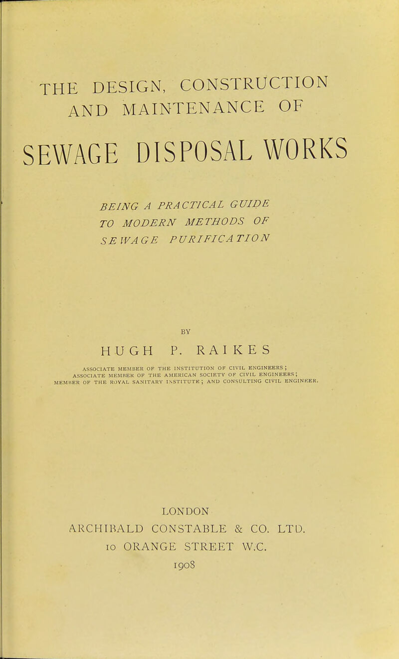 THE DESIGN, CONSTRUCTION AND MAINTENANCE OF SEWAGE DISPOSAL WORKS BEING A PRACTICAL GUIDE TO MODERN METHODS OF SEWAGE P URIFICA TIO N BY HUGH P. RAIKES ASSOCIATE MEMBER OF THE INSTITUTION OF CIVIL ENGINEERS; ASSOCIATE MEMBER OF THE AMERICAN SOCIRTV OF CIVIL ENGINEERS; MEMHER OF THE ROVAL SANITARY INSTITUTE; AND CONSULTING CIVIL ENGINEER. LONDON ARCHIBALD CONSTABLE & CO. LTD. lo ORANGE STREET W.C. 1908