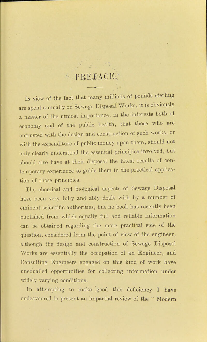 PREFACE, In view of the fact that many millions of pounds sterling are spent annually on Sewage Disposal Works, it is obviously a matter of the utmost importance, in the interests both of economy and of the public health, that those who are entrusted with the design and construction of such works, or with the expenditure of public money upon them, should not only clearly understand the essential principles involved, but should also have at their disposal the latest results of con- temporary experience to guide them in the practical applica- tion of those principles. The chemical and biological aspects of Sewage Disposal have been very fully and ably dealt with by a number of eminent scientific authorities, but no book has recently been published from which equally full and reliable information can be obtained regarding the more practical side of the question, considered from the point of view of the engineer, although the design and construction of Sewage Disposal Works are essentially the occupation of an Engineer, and Consulting Engineers engaged on this kind of work have unequalled opportunities for collecting information under widely varying conditions. In attempting to make good this deficiency I have endeavoured to present an impartial review of the  Modern