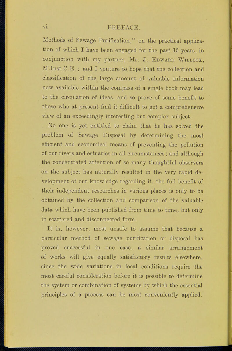 Methods of Sewage Purification, on the practical applica- tion of which I have been engaged for the past 15 years, in conjunction with my partner, Mr. J. Edward Willcox, M.Inst.C.E.; and I venture to hope that t-he collection and classification of the large amount of valuable information now available within the compass of a single book may lead to the circulation of ideas, and so prove of some benefit to those who at present find it difficult to get a comprehensive view of an exceedingly interesting but complex subject. No one is yet entitled to claim that he has solved the problem of Sewage Disposal by determining the most efficient and economical means of preventing the pollution of our rivers and estuaries in all circumstances ; and although the concentrated attention of so many thoughtful observers on the subject has naturally resulted in the very rapid de- velopment of our knowledge regarding it, the full benefit of their independent researches in various places is only to be obtained by the collection and comparison of the valuable data which have been published from time to time, but only in scattered and disconnected form. It is, however, most unsafe to assume that because a particular method of sewage purification or disposal has proved successful in one case, a similar arrangement of works will give equally satisfactory results elsewhere, since the wide variations in local conditions require the most careful consideration before it is possible to determine the system or combination of systems by which the essential principles of a process can be most conveniently applied.