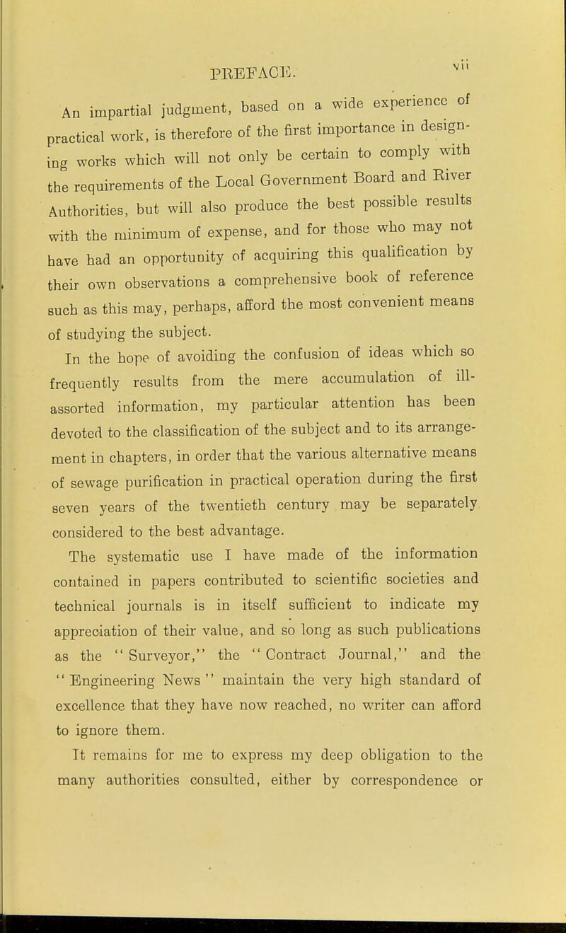 PREFACE. ^ An impartial judgment, based on a wide experience of practical work, is therefore of the first importance in design- ing works which will not only be certain to comply with the requirements of the Local Government Board and River Authorities, but will also produce the best possible results with the minimum of expense, and for those who may not have had an opportunity of acquiring this qualification by their own observations a comprehensive book of reference such as this may, perhaps, afford the most convenient means of studying the subject. In the hope of avoiding the confusion of ideas which so frequently results from the mere accumulation of ill- assorted information, my particular attention has been devoted to the classification of the subject and to its arrange- ment in chapters, in order that the various alternative means of sewage purification in practical operation during the first seven years of the twentieth century may be separately considered to the best advantage. The systematic use I have made of the information contained in papers contributed to scientific societies and technical journals is in itself sufficient to indicate my appreciation of their value, and so long as such publications as the  Surveyor, the  Contract Journal, and the '' Engineering News '' maintain the very high standard of excellence that they have now reached, no writer can afford to ignore them. It remains for me to express my deep obligation to the many authorities consulted, either by correspondence or