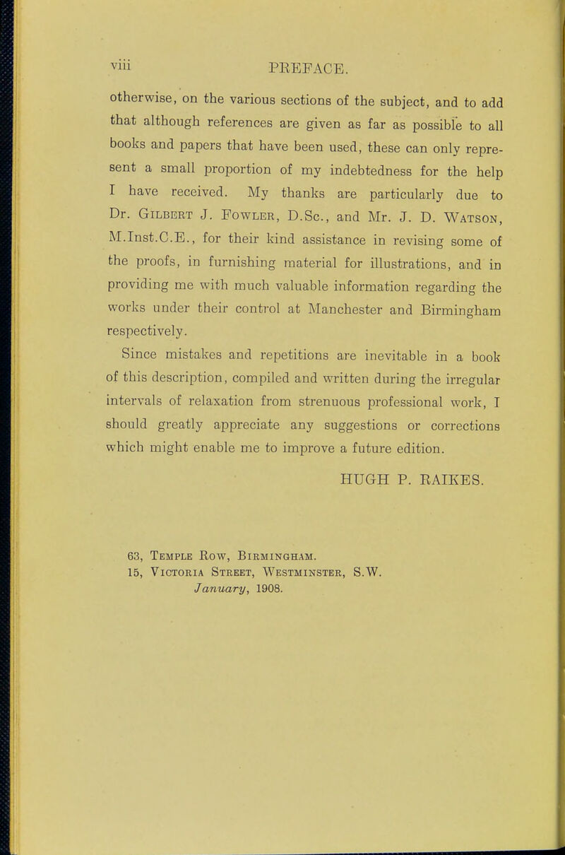 otherwise, on the various sections of the subject, and to add that although references are given as far as possible to all books and papers that have been used, these can only repre- sent a small proportion of my indebtedness for the help I have received. My thanks are particularly due to Dr. Gilbert J. Fowler, D.Sc, and Mr. J. D. Watson, M.Inst.C.E., for their kind assistance in revising some of the proofs, in furnishing material for illustrations, and in providing me with much valuable information regarding the works under their control at Manchester and Birmingham respectively. Since mistakes and repetitions are inevitable in a book of this description, compiled and written during the irregular intervals of relaxation from strenuous professional work, I should greatly appreciate any suggestions or corrections which might enable me to improve a future edition. HUGH P. RAIKES. 63, Temple Row, Birmingham. 15, Victoria Street, Westminster, S.W. January, 1908.