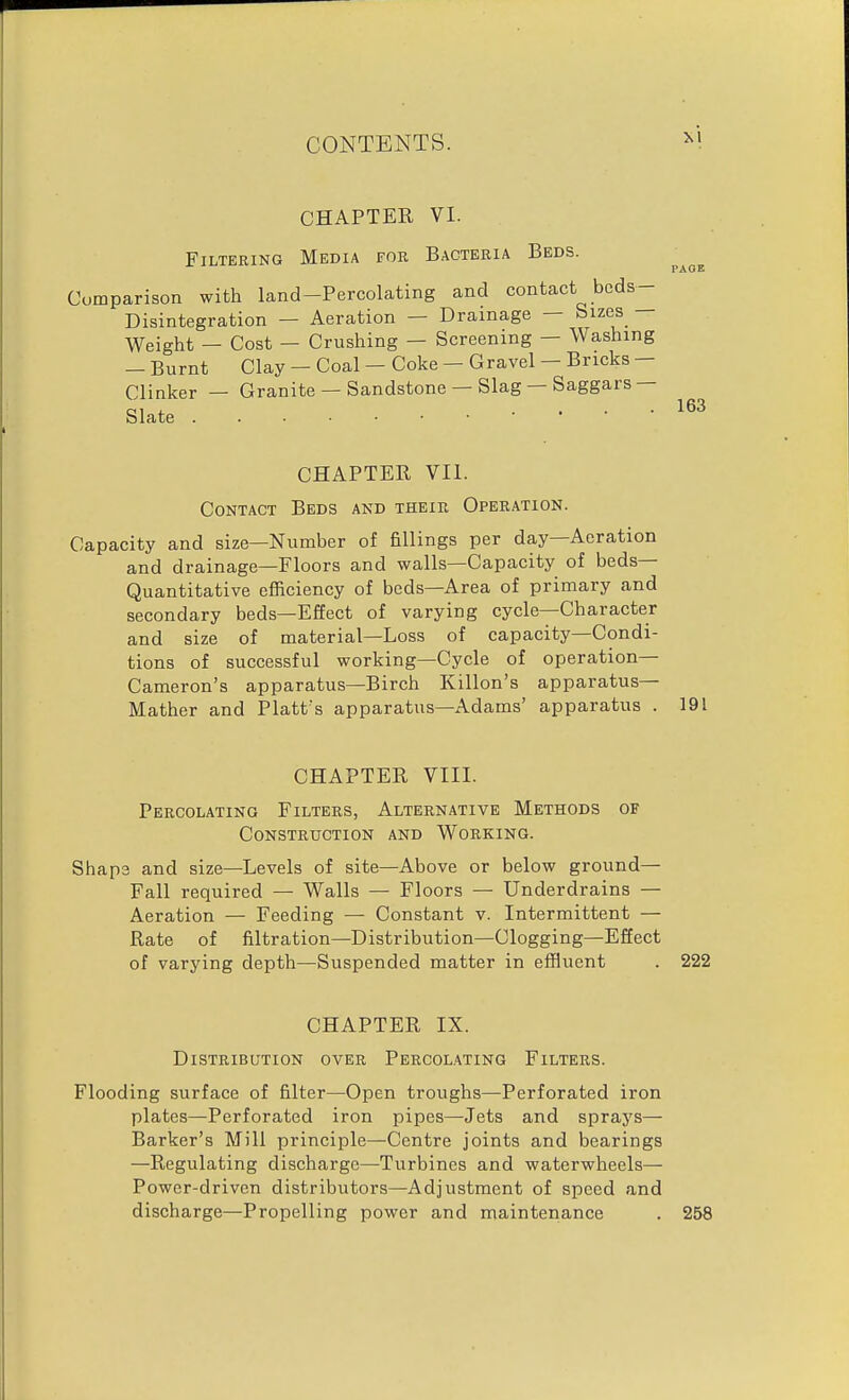 CHAPTER VI. Filtering Media for Bacteria Beds. Comparison with land-Percolating and contact beds- Disintegration — Aeration — Drainage — Sizes Weight — Cost — Crushing — Screening — Washing — Burnt Clay — Coal — Coke - Gravel — Bricks — Clinker — Granite — Sandstone — Slag — Saggars— Slate . . • 163 CHAPTER VII. Contact Beds and their Operation. Capacity and size—Number of fillings per day—Aeration and drainage—Floors and walls—Capacity of beds- Quantitative efficiency of beds—Area of primary and secondary beds—Effect of varying cycle—Character and size of material—Loss of capacity—Condi- tions of successful working—Cycle of operation- Cameron's apparatus—Birch Killon's apparatus- Mather and Platt^s apparatus—Adams' apparatus . 191 CHAPTER VIII. Percolating Filters, Alternative Methods of Construction and Working. Shape and size—Levels of site—Above or below ground- Fall required — Walls — Floors — Underdrains — Aeration — Feeding — Constant v. Intermittent — Rate of filtration—Distribution—Clogging—Effect of varying depth—Suspended matter in effluent . 222 CHAPTER IX. Distribution over Percolating Filters. Flooding surface of filter—Open troughs—Perforated iron plates—Perforated iron pipes—Jets and sprays— Barker's Mill principle—Centre joints and bearings —Regulating discharge—Turbines and waterwheels— Power-driven distributors—Adjustment of speed and discharge—Propelling power and maintenance . 258