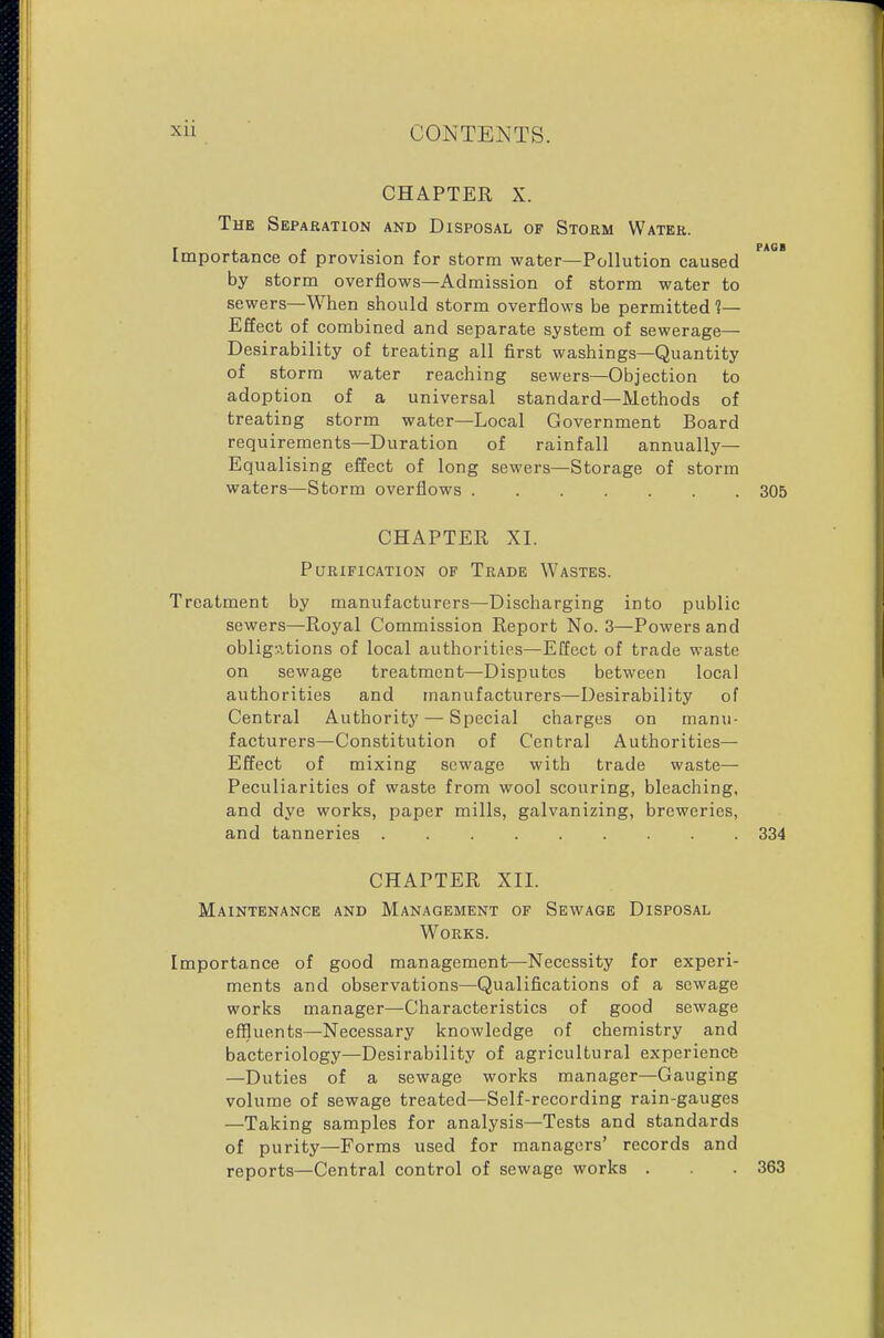 CHAPTER X. The Separation and Disposal of Storm Water. Importance of provision for storm water—Pollution caused by storm overflows—Admission of storm water to sewers—When should storm overflows be permitted 1— Effect of combined and separate system of sewerage- Desirability of treating all first washings—Quantity of storm water reaching sewers—Objection to adoption of a universal standard—Methods of treating storm water—Local Government Board requirements—Duration of rainfall annually- Equalising effect of long sewers—Storage of storm waters—Storm overflows 305 CHAPTER XI. Purification of Trade Wastes. Treatment by manufacturers—Discharging into public sewers—Royal Commission Report No. 3—Powers and obligations of local authorities—Effect of trade waste on sewage treatment—Disputes between local authorities and manufacturers—Desirability of Central Authority — Special charges on manu- facturers—Constitution of Central Authorities— Effect of mixing sewage with trade waste— Peculiarities of waste from wool scouring, bleaching, and dye works, paper mills, galvanizing, breweries, and tanneries 334 CHAPTER XII. Maintenance and Management of Sewage Disposal Works. Importance of good management—Necessity for experi- ments and observations—Qualifications of a sewage works manager—Characteristics of good sewage effluents—Necessary knowledge of chemistry and bacteriology—Desirability of agricultural experience —Duties of a sewage works manager—Gauging volume of sewage treated—Self-recording rain-gauges —Taking samples for analysis—Tests and standards of purity—Forms used for managers' records and reports—Central control of sewage works . . 363