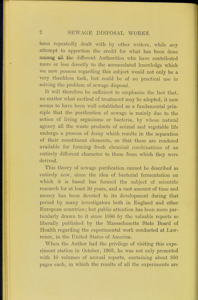 been repeatedly dealt with by other writers, while any attempt to apportion the credit for what has been done among all the different Authorities who have contributed more or less directly to the accumulated knowledge which we now possess regarding this subject would not only be a very thankless task, but could be of no practical use in solving the problem of sewage disposal. It will therefore be sufficient to emphasise the fact that, no matter what method of treatment may be adopted, it now seems to have been well established as a fundamental prin- ciple that the purification of sewage is mainly due to the action of living organisms or bacteria, by whose natural agency all the waste products of animal and vegetable life undergo a process of decay which results in the separation of their constituent elements, so that these are rendered available for forming fresh chemical combinations of an entirely different character to those from which they were derived. This theory of sewage purification cannot be described as entirely new, since the idea of bacterial fermentation on which it is based has formed the subject of scientific research for at least 30 years, and a vast amount of time and money has been devoted to its development during that period by many investigators both in England and other European countries; but public attention has been more par- ticularly drawn to it since 1888 by the valuable reports so liberally published by the Massachusetts State Board of Health regarding the experimental work conducted at Law- rence, in the United States of America. When the Author had the privilege of visiting this expe- riment station in October, 1903, he was not only presented with 10 volumes of annual reports, containing about 850 pages each, in which the results of all tbe experiments are