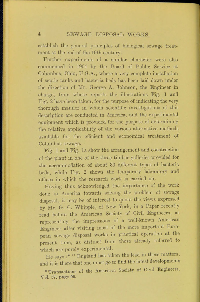 establish the general princij)les of biological sewage treat- ment at the end of the 19th century. Further experiments of a similar character were also commenced in 1904 by the Board of Public Service at Columbus, Ohio, U.S.A., where a very complete installation of septic tanks and bacteria beds has been laid down under the direction of Mr. George A. Johnson, the Engineer in charge, from whose reports the illustrations Eig. 1 and Fig. 2 have been taken, for the purpose of indicating the very thorough manner in which scientific investigations of this description are conducted in America, and the experimental equipment which is provided for the purpose of determining the relative applicability of the various alternative methods available for the efficient and economical treatment of Columbus sewage. Fig. 1 and Eig. 1a show the arrangement and construction of the plant in one of the three timber galleries provided for the accommodation of about 30 different types of bacteria beds, while Fig. 2 shows the temporary laboratory and offices in which the research work is carried on. Having thus acknowledged the importance of the work done in America towards solving the problem of sewage disposal, it may be of interest to quote the views expressed by Mr. G. C. Whipple, of New York, in a Paper recently read before the American Society of Civil Engineers, as representing the impressions of a well-known American Engineer after visiting most of the more important Euro- pean sewage disposal works in practical operation at the present time, as distinct from those already referred to which are purely experimental. He says :*  England has taken the lead in these matters, and it is there that one must go to find the latest developments * Transactions of the American Society of Civil Engineers, V il. 57, page 92.