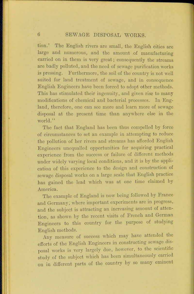 tion.' The English rivers are small, the English cities are large and numerons, and the amount of manufacturing carried on in them is very great; consequently the streams are badly polluted, and the need of sewage purification works is pressing. Eurthermore, the soil of the country is not well suited for land treatment of sewage, and in consequence English Engineers have been forced to adopt other methods. This has stimulated then* ingenuity, and given rise to many modifications of chemical and bacterial processes. In Eng- land, therefore, one can see more and learn more of sewage disposal at the present time than anywhere else in the world. The fact that England has been thus compelled by force of circumstances to set an example in attempting to reduce the pollution of her rivers and streams has afforded English Engineers unequalled opportunities for acquiring practical experience from the success or failure of differeni; methods under widely varying local conditions, and it is by the appli- cation of this experience to the design and construction of sewage disposal works on a large scale that English practice has gained the lead which was at one time claimed by America. The example of England is now being followed by France and Germany; where important experiments are in progress, and the subject is attracting an increasing amount of atten- tion, as shown by the recent visits of French and German Engineers to this country for the purpose of studying English methods. Any measure of success which may have attended the efforts of the English Engineers in constructing sewage dis- posal works is very largely due, however, to the scientific study of the subject which has been simultaneously carried on in different parts of the country by so many eminent