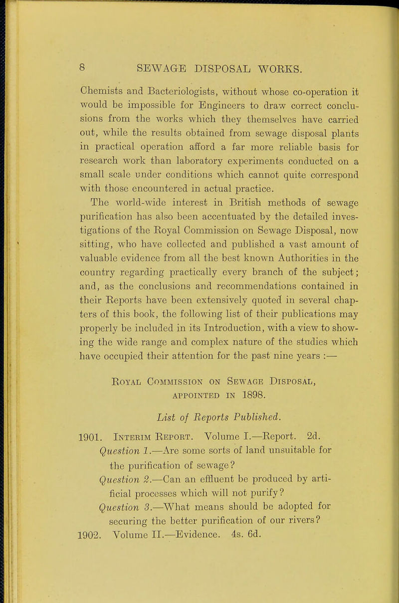 Chemists and Bacteriologists, without whose co-operation it would be impossible for Engineers to draw correct conclu- sions from the works which they themselves have carried out, while the results obtained from sewage disposal plants in practical operation afford a far more reliable basis for research work than laboratory experiments conducted on a small scale under conditions which cannot quite correspond with those encountered in actual practice. The world-wide interest in British methods of sewage purification has also been accentuated by the detailed inves- tigations of the Eoyal Commission on Sewage Disposal, now sitting, who have collected and published a vast amount of valuable evidence from all the best known Authorities in the country regarding practically every branch of the subject; and, as the conclusions and recommendations contained in their Reports have been extensively quoted in several chap- ters of this book, the following list of their publications may properly be included in its Introduction, with a view to show- ing the wide range and complex nature of the studies which have occupied their attention for the past nine years :— Royal Commission on Sewage Disposal, appointed in 1898. List of Reports Published. 1901. Interim Report. Volume I.—Report. 2d. Question 1.—Are some sorts of land unsuitable for the purification of sewage? Question 2.—Can an effluent be produced by arti- ficial processes which will not purify? Question 3.—What means should be adopted for securing the better pui'ification of our rivers? 1902. Volume II.—Evidence. 4s. 6d.