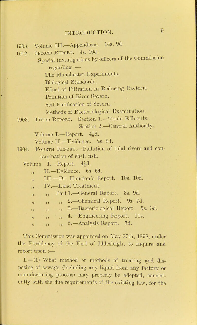 1903. Volume III.—Appendices. 14s. 9d. 1902. Second Ebpobt. 4s. lOd. Special investigations by officers of the Commission regarding :— The Manchester Experiments. Biological Standards. Effect of Filtration in Eeducing Bacteria. Pollution of Eiver Severn. Self-Purification of Severn. Methods of Bacteriological Examination. 1903. Third Eeport. Section 1.—Trade Effluents. Section 2.—Central Authority. Volume I.—Eeport. 4Jd. Volume II.—Evidence. 2s. 8d. 1904. Fourth Eeport.—Pollution of tidal rivers and con- tamination of shell fish. Volume I.—Eeport. 4id. II. —Evidence. 6s. 6d. III. —Dr. Houston's Eeport. 10s. lOd. IV. —Land Treatment. „ ,, Parti.—General Eeport. 8s. 9d. ,, 2.—Chemical Eeport. 9s. 7d. ,, ,, 3.—Bacteriological Eeport. 5s. 3d. „ ,, 4.-—Engineering Eeport. lis. J, ,, 5.—Analysis Eeport. 7d. This Commission was appointed on May 27th, 1898, under the Presidency of the Earl of Iddesleigh, to inquire and report upon :— I.—(1) What method or methods of treating and dis- posing of sewage (including any liquid from any factory or manufacturing process) may properly be adopted, consist- ently with the due requirements of the existing law, for the