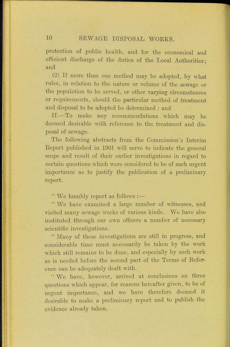 protection of public health, and for the economical and efficient discharge of the duties of the Local Authorities; and (2) If more than one method may be adopted, by what rules, in relation to the nature or volume of the sewage or the population to be served, or other varying circumstances or requirements, should the particular method of treatment and disposal to be adopted be determined : and II.—To make any recommendations which may be deemed desirable with reference to the treatment and dis- posal of sewage. The following abstracts from the Commission's Interim Eeport published in 1901 will serve to indicate the general scope and result of their earlier investigations in regard to certain questions which were considered to be of such urgent importance as to justify the publication of a preliminary report.  We humbly report as follows :—  We have examined a large number of witnesses, and visited many sewage works of various kinds. We have also instituted through our own officers a number of necessary scientific investigations.  Many of these investigations are still in progress, and considerable time must necessarily be taken by the work which still remains to be done, and especially by such work as is needed before the second part of the Terms of Refer- ence can be adequately dealt with. We have, however, arrived at conclusions on three questions which appear, for reasons hereafter given, to be of urgent importance, and we have therefore deemed it desirable to make a preliminary report and to publish the evidence already taken,