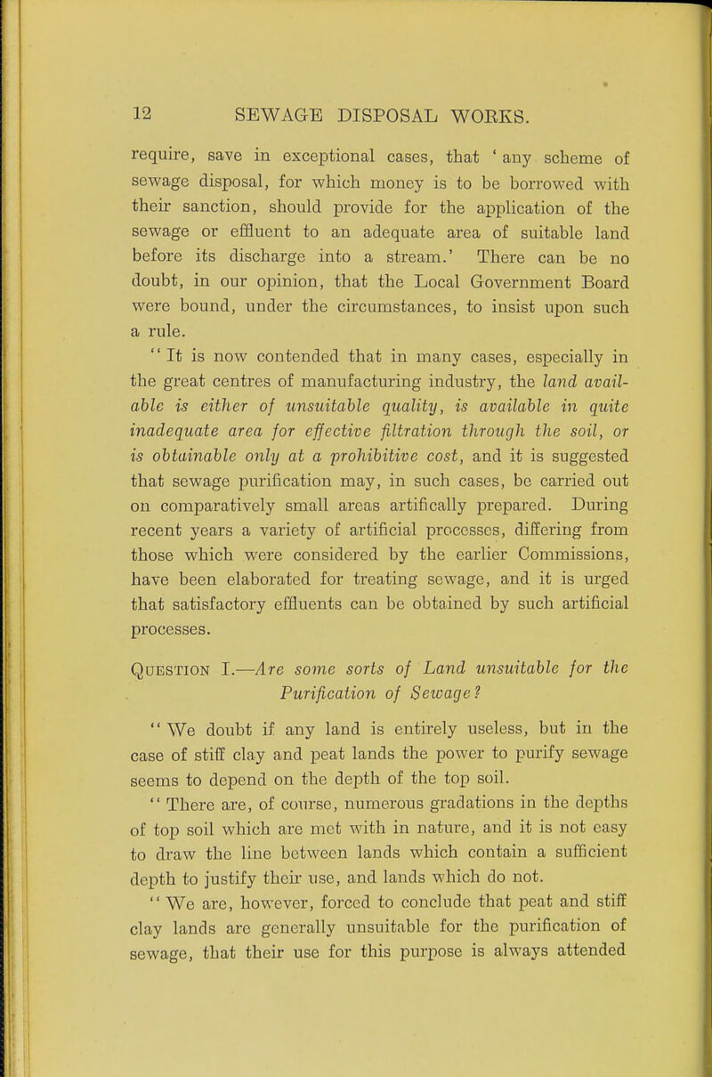require, save in exceptional cases, that ' any scheme of sewage disposal, for which money is to be borrowed with their sanction, should provide for the application of the sewage or effluent to an adequate area of suitable land before its discharge into a stream.' There can be no doubt, in our opinion, that the Local Government Board were bound, under the circumstances, to insist upon such a rule. It is now contended that in many cases, especially in the great centres of manufacturing industry, the land avail- able is either of unsuitable quality, is available in quite inadequate area for effective filtration through the soil, or is obtainable only at a prohibitive cost, and it is suggested that sewage purification may, in such cases, be carried out on comparatively small areas artifically prepared. During recent years a variety of artificial processes, differing from those which were considered by the earlier Commissions, have been elaborated for treating sewage, and it is urged that satisfactory efHuents can be obtained by such artificial processes. Question I.—Are some sorts of Land unsuitable for the Purification of Sewage ?  We doiabt if any land is entirely useless, but in the case of stiff clay and peat lands the power to purify sewage seems to depend on the depth of the top soil.  There are, of course, numerous gradations in the depths of top soil which are met with in nature, and it is not easy to di'aw the line between lands which contain a sufficient depth to justify their use, and lands which do not.  We are, however, forced to conclude that peat and stiff clay lands are generally unsuitable for the purification of sewage, that their use for this purpose is always attended