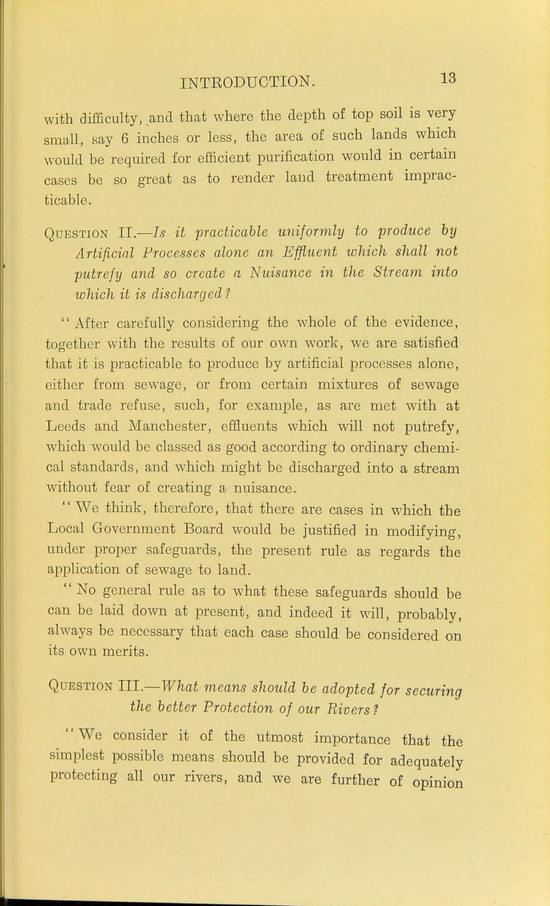 with difficulty, and that where the depth of top soil is very small, say 6 inches or less, the area of such lands which would be required for efficient purification would in certain cases be so great as to render laud treatment imprac- ticable. Question II.—Is it practicable uniformly to produce hy Artificial Processes alone an Effluent which shall not putrefy and so create a Nuisance in the Stream into which it is discharged ?  After carefully considering the whole of the evidence, together with the results of our own work, we are satisfied that it is practicable to produce by artificial processes alone, either from sewage, or from certain mixtures of sewage and trade refuse, such, for example, as are met with at Leeds and Manchester, effluents which will not putrefy, which would be classed as good according to ordinary chemi- cal standards, and which might be discharged into a stream without fear of creating a nuisance.  We think, therefore, that there are cases in which the Local Government Board would be justified in modifying, under proper safeguards, the present rule as regards the application of sewage to land.  No general rule as to what these safeguards should be can be laid down at present, and indeed it will, probably, always be necessary that each case should be considered on its own merits. Question III.—What means should be adopted for securing the better Protection of our Rivers? We consider it of the utmost importance that the simplest possible means should be provided for adequately protecting all our rivers, and we are further of opinion