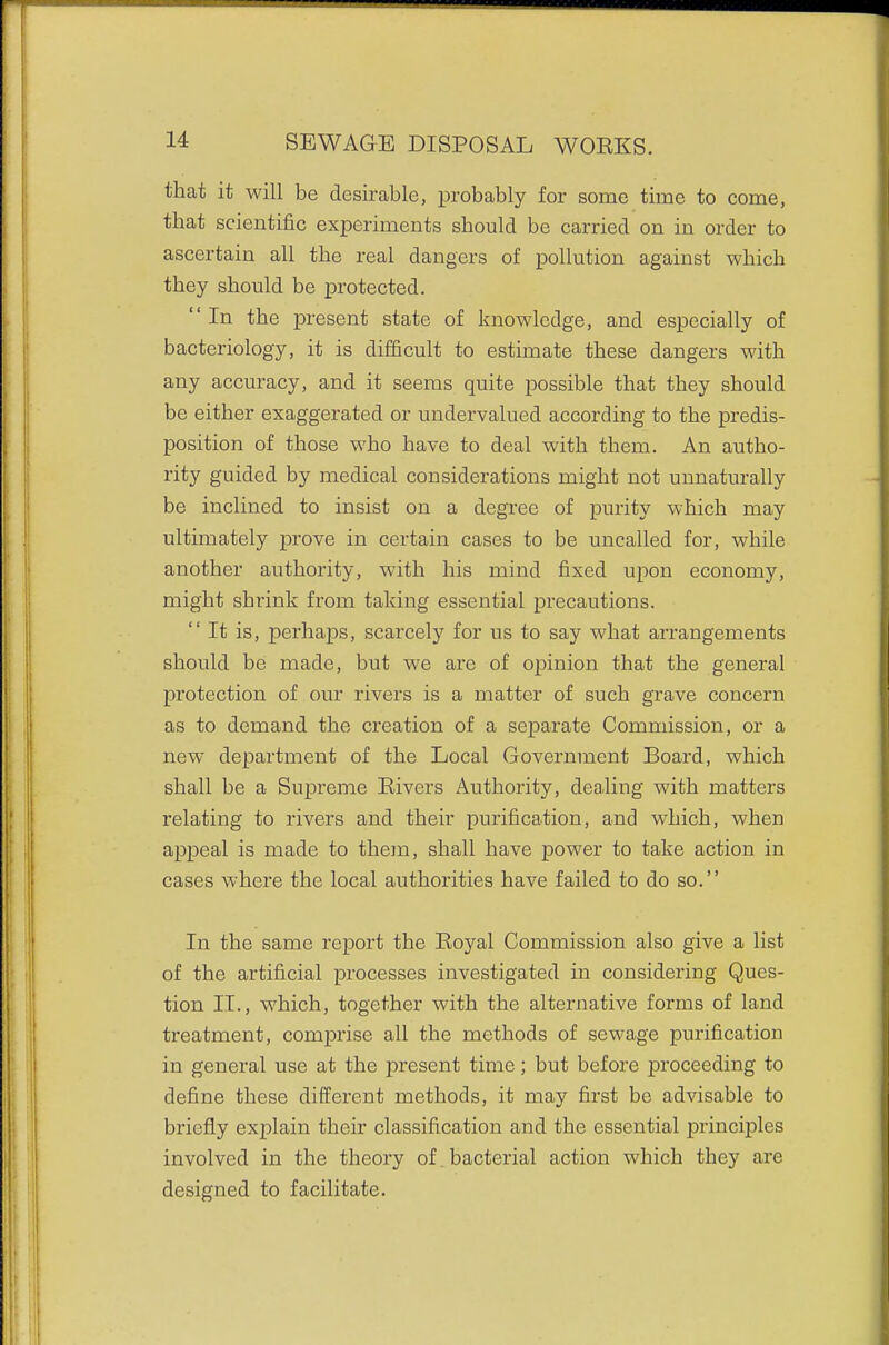 that it will be desirable, probably for some time to come, that scientific experiments should be carried on in order to ascertain all the real dangers of pollution against which they should be protected. In the present state of knowledge, and especially of bacteriology, it is difficult to estimate these dangers with any accuracy, and it seems quite possible that they should be either exaggerated or undervalued according to the predis- position of those who have to deal with them. An autho- rity guided by medical considerations might not unnaturally be inclined to insist on a degree of purity which may ultimately prove in certain cases to be uncalled for, while another authority, with his mind fixed upon economy, might shrink from taking essential precautions.  It is, perhaps, scarcely for us to say what arrangements should be made, but we are of opinion that the general protection of our rivers is a matter of such grave concern as to demand the creation of a separate Commission, or a new department of the Local Government Board, which shall be a Supreme Eivers Authority, dealing with matters relating to rivers and their purification, and which, when appeal is made to thein, shall have power to take action in cases where the local authorities have failed to do so. In the same report the Eoyal Commission also give a list of the artificial processes investigated in considering Ques- tion II., which, together with the alternative forms of land treatment, comprise all the methods of sewage purification in general use at the present time; but before proceeding to define these different methods, it may first be advisable to briefly explain their classification and the essential principles involved in the theory of. bacterial action which they are designed to facilitate.