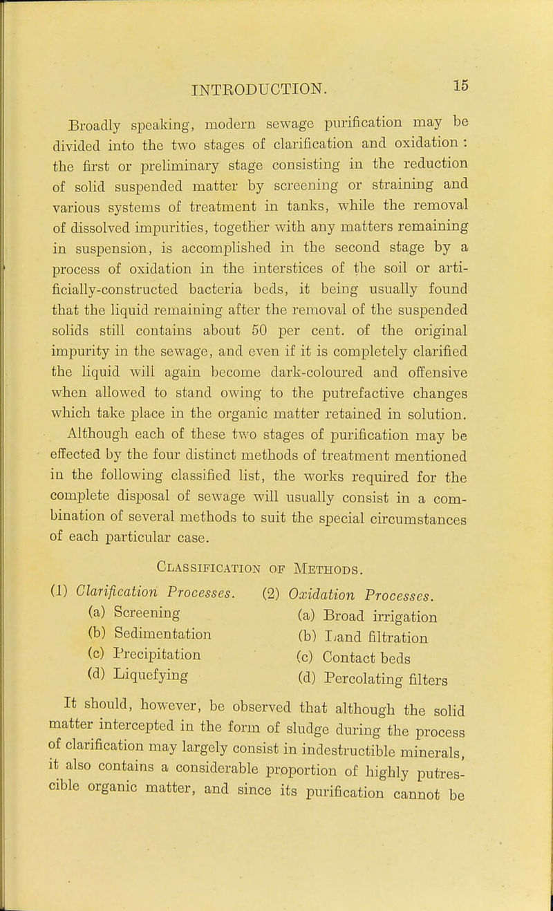 Broadly speaking, modern sewage purification may be divided into the two stages of clarification and oxidation : the first or preliminary stage consisting in the reduction of solid suspended matter by screening or straining and various systems of treatment in tanks, while the removal of dissolved impurities, together with any matters remaining in suspension, is accomplished in the second stage by a process of oxidation in the interstices of the soil or arti- ficially-constructed bacteria beds, it being usually found that the liquid remaining after the removal of the suspended solids still contains about 50 per cent, of the original impurity in the sewage, and even if it is completely clarified the liquid will again become dark-coloured and offensive when allowed to stand owing to the putrefactive changes which take place in the organic matter retained in solution. Although each of these two stages of purification may be effected by the four distinct methods of treatment mentioned in the following classified list, the works required for the complete disposal of sewage will usually consist in a com- bination of several methods to suit the special circumstances of each particular case. (1) Clarification Processes. (2) Oxidation Processes. It should, however, be observed that although the solid matter intercepted in the form of sludge during the process of clarification may largely consist in indestructible minerals, it also contains a considerable proportion of highly putres- cible organic matter, and since its purification cannot be Classification of Methods. (a) Screening (b) Sedimentation (c) Precipitation (d) Liquefying (a) Broad irrigation (b) Ijand filtration (c) Contact beds (d) Percolating filters