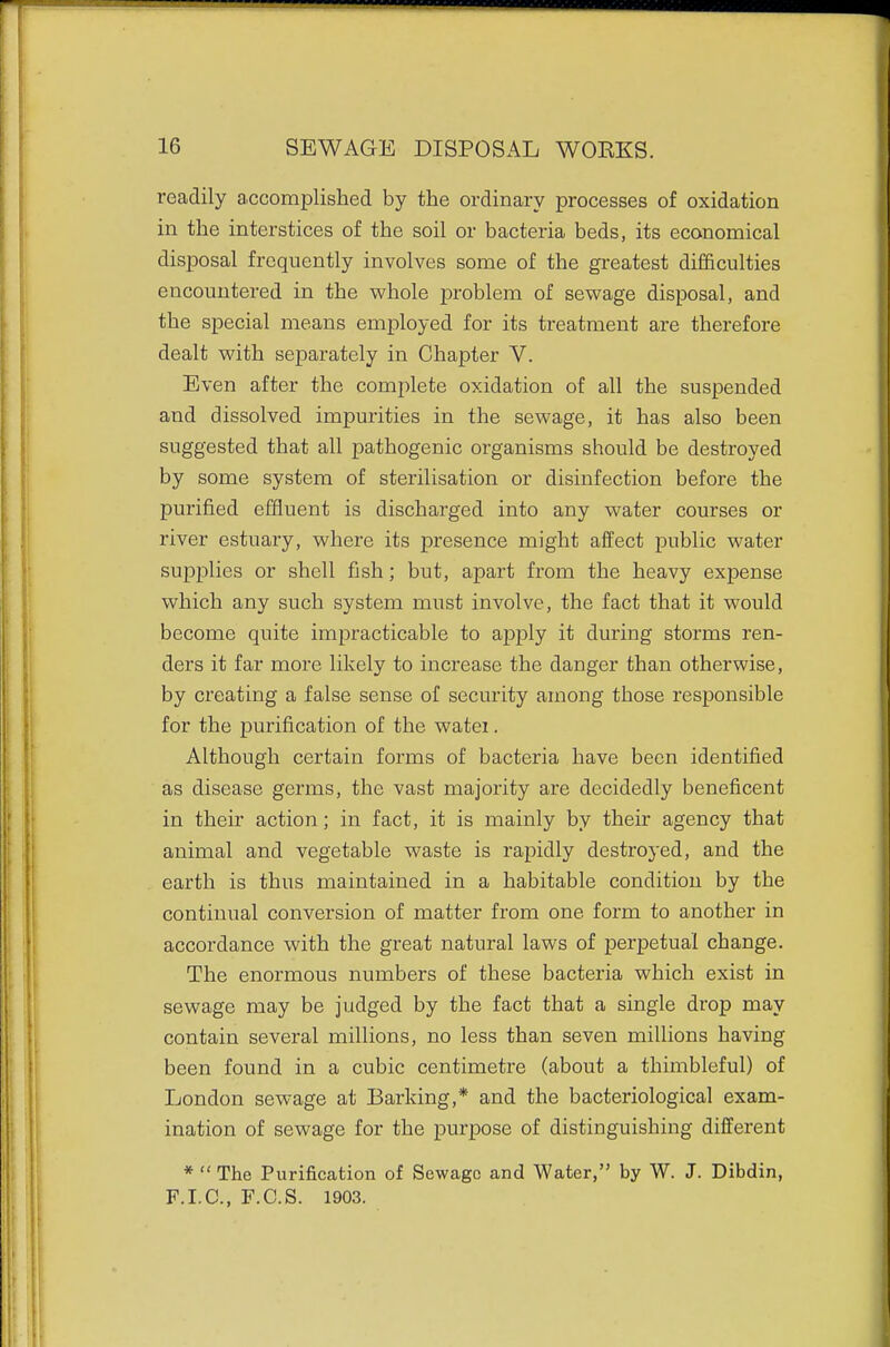 readily accomplished by the ordinary processes of oxidation in the interstices of the soil or bacteria beds, its economical disposal frequently involves some of the greatest difficulties encountered in the whole problem of sewage disposal, and the special means employed for its treatment are therefore dealt with separately in Chapter V. Even after the complete oxidation of all the suspended and dissolved impurities in the sewage, it has also been suggested that all pathogenic organisms should be destroyed by some system of sterilisation or disinfection before the purified effluent is discharged into any water courses or river estuary, where its presence might affect public water supplies or shell fish; but, apart from the heavy expense which any such system must involve, the fact that it would become quite impracticable to apply it during storms ren- ders it far more likely to increase the danger than otherwise, by creating a false sense of security among those responsible for the purification of the watei. Although certain forms of bacteria have been identified as disease germs, the vast majority are decidedly beneficent in their action; in fact, it is mainly by their agency that animal and vegetable waste is rapidly destroyed, and the earth is thus maintained in a habitable condition by the continual conversion of matter from one form to another in accordance with the great natural laws of perpetual change. The enormous numbers of these bacteria which exist in sewage may be judged by the fact that a single drop may contain several millions, no less than seven millions having been found in a cubic centimetre (about a thimbleful) of London sewage at Barking,* and the bacteriological exam- ination of sewage for the purpose of distinguishing different * The Purification of Sewage and Water, by W. J. Dibdin, F.I.C., F.C.S. 1903.