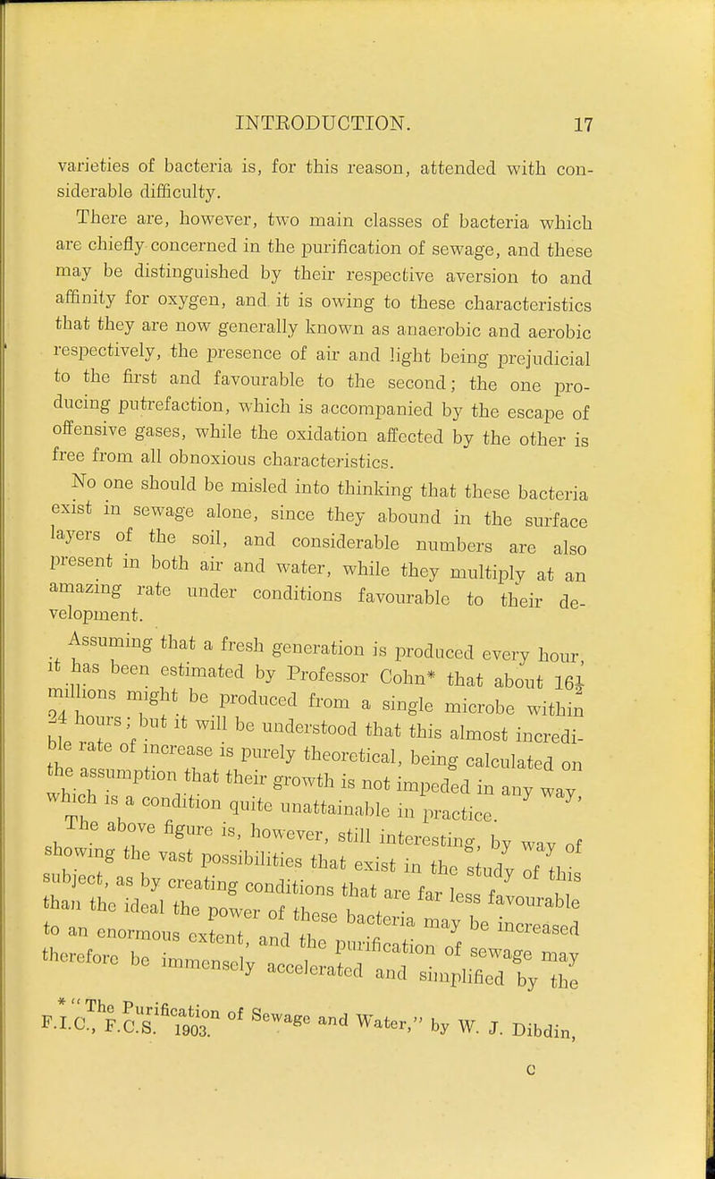 varieties of bacteria is, for this reason, attended with con- siderable difficulty. There are, however, two main classes of bacteria which are chiefly concerned in the purification of sewage, and these may be distinguished by their respective aversion to and affinity for oxygen, and it is owing to these characteristics that they are now generally known as anaerobic and aerobic respectively, the presence of aii- and light being prejudicial to the first and favourable to the second; the one pro- ducing putrefaction, which is accompanied by the escape of offensive gases, while the oxidation affected by the other is free from all obnoxious characteristics. No one should be misled into thinking that these bacteria exist m sewage alone, since they abound in the surface layers of the soil, and considerable numbers are also present m both air and water, while they multiply at an amazmg rate under conditions favourable to their de- velopment. AssumiDg that a tab generation is produced e.eiy honr •t has been estimated by Professor Cobn* that abont 161 mdbons m,ght be produced fron. a single mierobe witbi^ 24 I^^ours; but .t w.ll be understood that this almost ineredi- ble ate of mcrease ,s purely theorctieal. being calculated on the assumpfon that their growth is not impeded in any ly wh,ch . a condition ,nite unatta.nable in practice ' ^L^,^ - -tat;: to an enormous cxlnT VI ^^^^'«^«ed