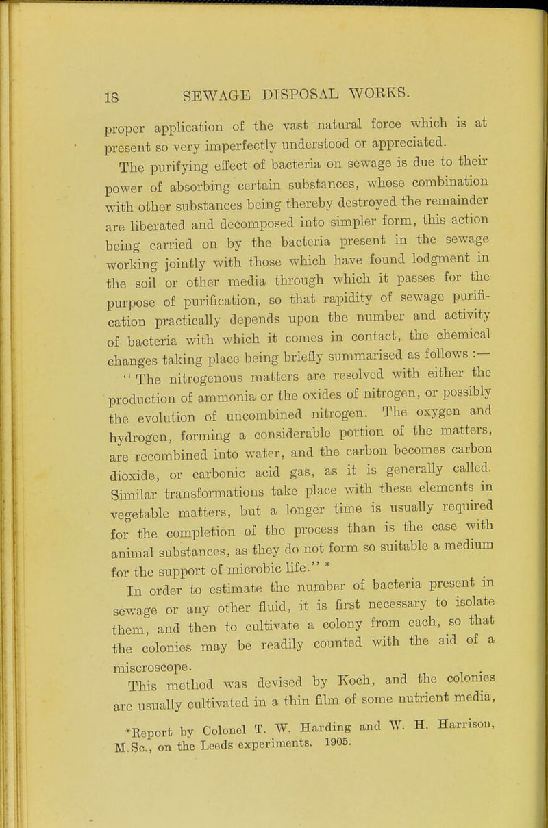 proper application of the vast natural force which is at present so very imperfectly understood or appreciated. The purifying effect of bacteria on sewage is due to their power of absorbing certain substances, whose combination with other substances being thereby destroyed the remainder are liberated and decomposed into simpler form, this action being carried on by the bacteria present in the sewage working jointly with those which have found lodgment in the soil or other media through which it passes for the purpose of purification, so that rapidity of sewage purifi- cation practically depends upon the number and activity of bacteria with which it comes in contact, the chemical changes taking place being briefly summarised as follows '' The nitrogenous matters are resolved with either the production of ammonia or the oxides of nitrogen, or possibly the evolution of uncombined nitrogen. The oxygen and hydrogen, forming a considerable portion of the matters, are recombined into water, and the carbon becomes carbon dioxide, or carbonic acid gas, as it is generally called. Similar transformations take place with these elements in vegetable matters, but a longer time is usually required for the completion of the process than is the case with animal substances, as they do not form so suitable a medmm for the support of microbic life. * In order to estimate the number of bacteria present m sewage or anv other fluid, it is first necessary to isolate them, and then to cultivate a colony from each, so that the colonies may be readily counted with the aid of a miscroscope. This method was devised by Koch, and the colonies are usually cultivated in a thin film of some nutrient media, *Rcport by Colonel T. W. Harding and W. H. Harrisou, M.Sc, on the Leeds experiments. 1905.