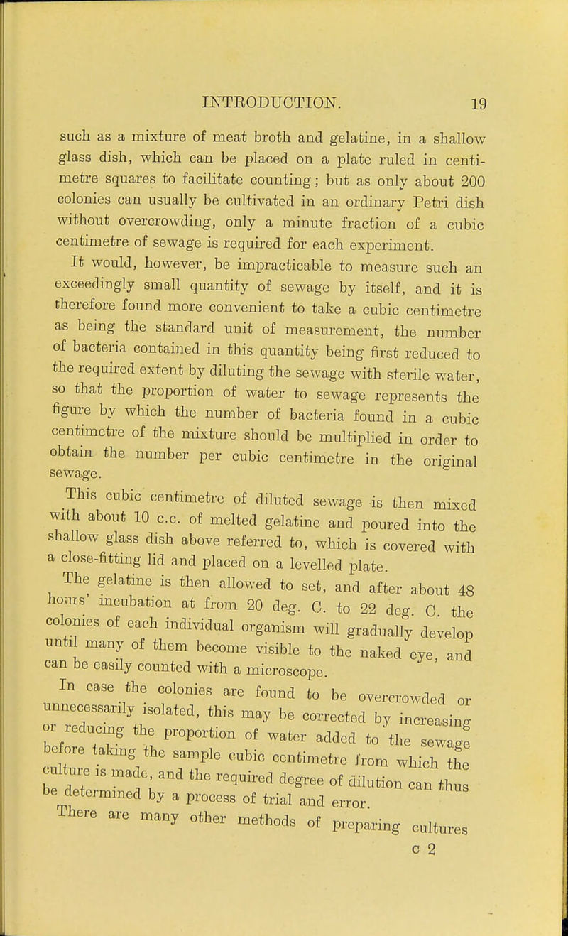 such as a mixture of meat broth and gelatine, in a shallow glass dish, which can be placed on a plate ruled in centi- metre squares to facilitate counting; but as only about 200 colonies can usually be cultivated in an ordinary Petri dish without overcrowding, only a minute fraction of a cubic centimetre of sewage is required for each experiment. It would, however, be impracticable to measure such an exceedingly small quantity of sewage by itself, and it is therefore found more convenient to take a cubic centimetre as being the standard unit of measurement, the number of bacteria contained in this quantity being first reduced to the requu-ed extent by diluting the sewage with sterile water, so that the proportion of water to sewage represents the' figure by which the number of bacteria found in a cubic centimetre of the mixture should be multiplied in order to obtain the number per cubic centimetre in the original sewage. This cubic centimetre of diluted sewage is then mixed with about 10 c.c. of melted gelatine and poured into the shallow glass dish above referred to, which is covered with a close-fittmg lid and placed on a levelled plate. The gelatine is then allowed to set, and after about 48 hoais' mcubation at from 20 deg. C. to 22 deg C the colonies of each individual organism will gradually develop until many of them become visible to the naked eye and can be easily counted with a microscope. In case the colonies are found to be overcrowded or unnecessarily isolated, this may be corrected by increasing or reducing the proportion of water added to'the sew^^: before akmg the sample cubic centimetre from which the culture IS made and the required degree of dilution o n t ' be determined by a process of trial and error There are many other methods of preparing cultures c 2