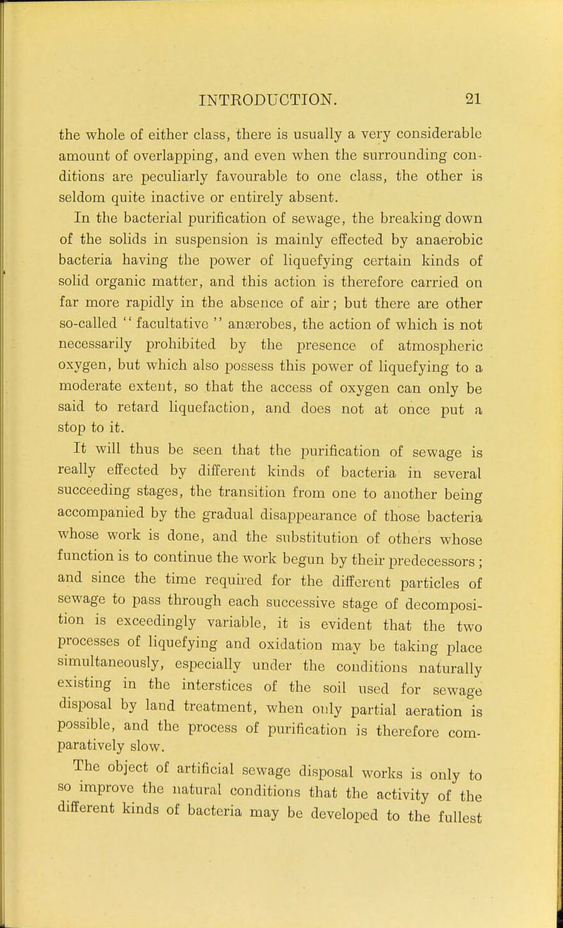 the whole of either class, there is usually a very considerable amount of overlapping, and even when the surrounding con- ditions are peculiarly favourable to one class, the other is seldom quite inactive or entirely absent. In the bacterial purification of sewage, the breaking down of the solids in suspension is mainly effected by anaerobic bacteria having the power of liquefying certain kinds of solid organic matter, and this action is therefore carried on far more rapidly in the absence of air; but there are other so-called  facultative  anaerobes, the action of which is not necessarily prohibited by the presence of atmospheric oxygen, but which also possess this power of liquefying to a moderate extent, so that the access of oxygen can only be said to retard Hquefaction, and does not at once put a stop to it. It will thus be seen that the purification of sewage is really effected by differejit kinds of bacteria in several succeeding stages, the transition from one to another being accompanied by the gradual disappearance of those bacteria whose work is done, and the substitution of others whose function is to continue the work begun by their predecessors ; and since the time requked for the different particles of sewage to pass through each successive stage of decomposi- tion is exceedingly variable, it is evident that the two processes of liquefying and oxidation may be taking place simultaneously, especially under the conditions naturally existing in the interstices of the soil used for sewage disposal by land treatment, when oidy partial aeration is possible, and the process of purification is therefore com- paratively slow. The object of artificial sewage disposal works is only to so improve the natural conditions that the activity of the different kinds of bacteria may be developed to the fullest