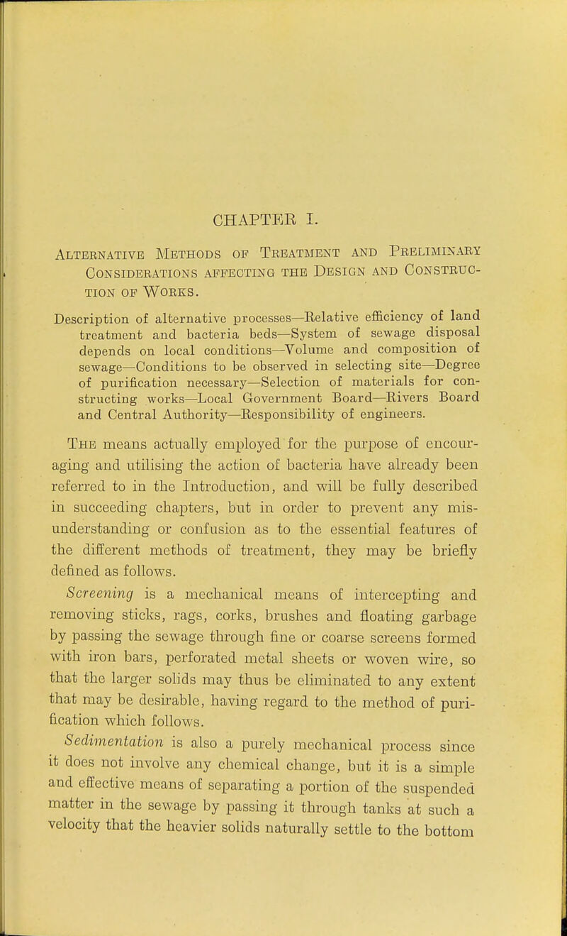 CHAPTEE I. Alternative Methods of Treatment and Preliminary Considerations affecting the Design and Construc- tion OF Works. Description of alternative processes—Relative efficiency of land treatment and bacteria beds—System of sewage disposal depends on local conditions—Volume and composition of sewage—Conditions to be observed in selecting site—Degree of purification necessary—Selection of materials for con- structing works—Local Government Board—Rivers Board and Central Authority—Responsibility of engineers. The means actually employed for the purpose of encour- aging and utilising the action of bacteria have already been referred to in the Introduction, and will be fully described in succeeding chapters, but in order to prevent any mis- understanding or confusion as to the essential features of the different methods of treatment, they may be briefly defined as follows. Screening is a mechanical means of intercepting and removing sticks, rags, corks, brushes and floating garbage by passing the sewage through fine or coarse screens formed with iron bars, perforated metal sheets or woven wire, so that the larger solids may thus be eliminated to any extent that may be desirable, having regard to the method of puri- fication which follows. Sedimentation is also a purely mechanical process since it does not involve any chemical change, but it is a simple and effective means of separating a portion of the suspended matter in the sewage by passing it through tanks at such a velocity that the heavier solids naturally settle to the bottom