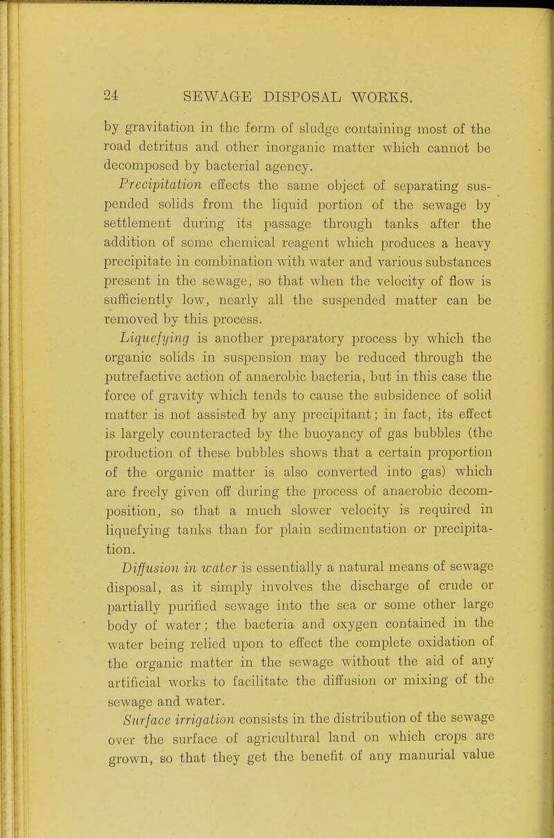 by gravitatiou in the form of sludge containing most of the road detritus and other inorganic matter which cannot be decomposed by bacterial agency. Precipitation effects the same object of separating sus- pended solids from the liquid portion of the sewage by settlement during its passage through tanks after the addition of some chemical reagent which produces a heavy precipitate in combination with water and various substances present in the sewage, so that when the velocity of flow is sufficiently low, nearly all the suspended matter can be removed by this process. Liquefying is another preparatory process by which the organic solids in suspension may be reduced through the putrefactive action of anaerobic bacteria, but in this case the force of gravity which tends to cause the subsidence of solid matter is not assisted by any precipitant; in fact, its effect is largely counteracted by the buoyancy of gas bubbles (the production of these bubbles shows that a certain proportion of the organic matter is also converted into gas) which are freely given off during the process of anaerobic decom- position, so that a much slower velocity is required in liquefying tanks than for plain sedimentation or precipita- tion. Diffusion in water is essentially a natural means of sewage disposal, as it simply involves the discharge of crude or partially purified sewage into the sea or some other large body of water; the bacteria and oxygen contained in the water being relied upon to effect the complete oxidation of the organic matter in the sewage without the aid of any artificial works to facilitate the diffusion or mixing of the sewage and water. Surface irrigation consists in the distribution of the sewage over the surface of agricultural land on which crops are grown, 80 that they get the benefit of any manurial value