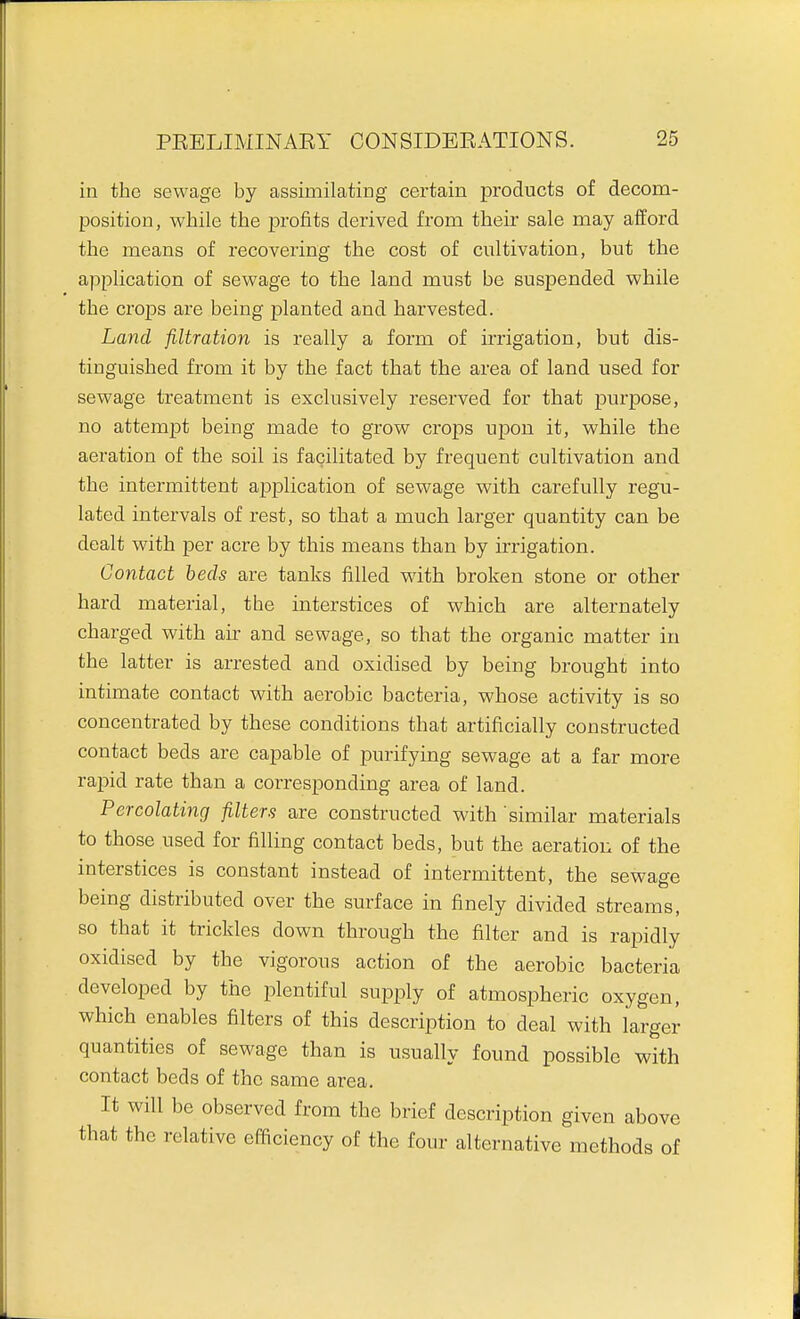 in the sewage by assimilating certain products of decom- position, while the profits derived from their sale may afford the means of recovering the cost of cultivation, but the application of sewage to the land must be suspended while the crops are being planted and harvested. Land filtration is really a form of irrigation, but dis- tinguished from it by the fact that the area of land used for sewage treatment is exclusively reserved for that purpose, no attempt being made to grow crops upon it, while the aeration of the soil is facilitated by frequent cultivation and the intermittent application of sewage with carefully regu- lated intervals of rest, so that a much larger quantity can be dealt with per acre by this means than by irrigation. Contact beds are tanks filled Mdth broken stone or other hard material, the interstices of which are alternately charged with air and sewage, so that the organic matter in the latter is arrested and oxidised by being brought into intimate contact with aerobic bacteria, whose activity is so concentrated by these conditions that artificially constructed contact beds are capable of purifying sewage at a far more rapid rate than a corresponding area of land. Percolating filters are constructed with similar materials to those used for filling contact beds, but the aeration of the interstices is constant instead of intermittent, the sewage being distributed over the surface in finely divided streams, so that it trickles down through the filter and is rapidly oxidised by the vigorous action of the aerobic bacteria developed by the plentiful supply of atmospheric oxygen, which enables filters of this description to deal with larger quantities of sewage than is usually found possible with contact beds of the same area. It will be observed from the brief description given above that the relative efficiency of the four alternative methods of