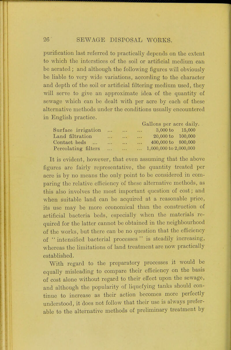 purification last referred to practically depends on the extent to which the interstices of the soil or artificial medium can be aerated; and although the following figures will obviously be liable to very wide variations, according to the character and depth of the soil or artificial filtering medium used, they will serve to give an approximate idea of the quantity of sewage which can be dealt with per acre by each of these alternative methods under the conditions usually encountered in English practice. Gallons per acre daily. Surface irrigation 3,000 to 15,000 Land filtration 20,000 to 100,000 Contact beds 400,000 to 800,000 Percolating filters 1,000,000 to 2,000,000 It is evident, however, that even assuming that the above figures are fairly representative, the quantity treated per acre is by no means the only point to be considered in com- paring the relative efficiency of these alternative methods, as this also involves the most important question of cost; and when suitable land can be acquired at a reasonable price, its use may be more economical than the construction of artificial bacteria beds, especially when the materials re- quired for the latter cannot be obtained in the neighbourhood of the worlds, but there can be no question that the efficiency of intensified bacterial processes is steadily increasing, whereas the limitations of land treatment are now practically established. With regard to the preparatory processes it would be equally misleading to compare their efficiency on the basis of cost alone without regard to their effect upon the sewage, and although the popularity of liquefying tanks should con- tinue to increase as their action becomes more perfectly understood, it does not follow that their use is always prefer- able to the alternative methods of preliminary treatment by