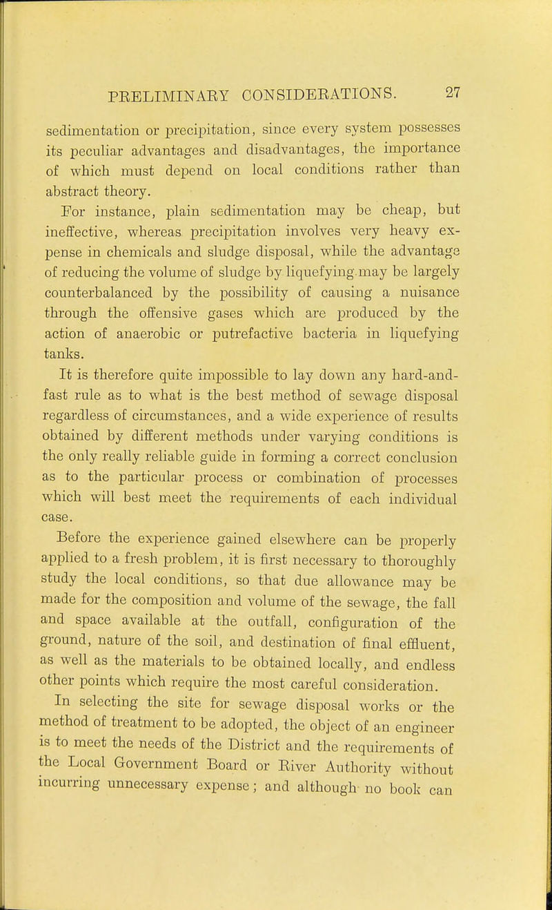 sedimentation or precipitation, since every system possesses its peculiar advantages and disadvantages, the importance of which must depend on local conditions rather than abstract theory. For instance, plain sedimentation may be cheap, but ineffective, whereas precipitation involves very heavy ex- pense in chemicals and sludge disposal, while the advantage of reducing the volume of sludge by liquefying.may be largely counterbalanced by the possibility of causing a nuisance through the offensive gases which are produced by the action of anaerobic or putrefactive bacteria in liquefying tanks. It is therefore quite impossible to lay down any hard-and- fast rule as to what is the best method of sewage disposal regardless of circumstances, and a wide experience of results obtained by different methods under varying conditions is the only really reliable guide in forming a correct conclusion as to the particular process or combination of processes which will best meet the requirements of each individual case. Before the experience gained elsewhere can be properly applied to a fresh problem, it is first necessary to thoroughly study the local conditions, so that due allowance may be made for the composition and volume of the sewage, the fall and space available at the outfall, configuration of the ground, nature of the soil, and destination of final effluent, as well as the materials to be obtained locally, and endless other points which require the most careful consideration. In selecting the site for sewage disposal works or the method of treatment to be adopted, the object of an engineer is to meet the needs of the District and the requirements of the Local Government Board or River Authority without incurring unnecessary expense; and although no book can