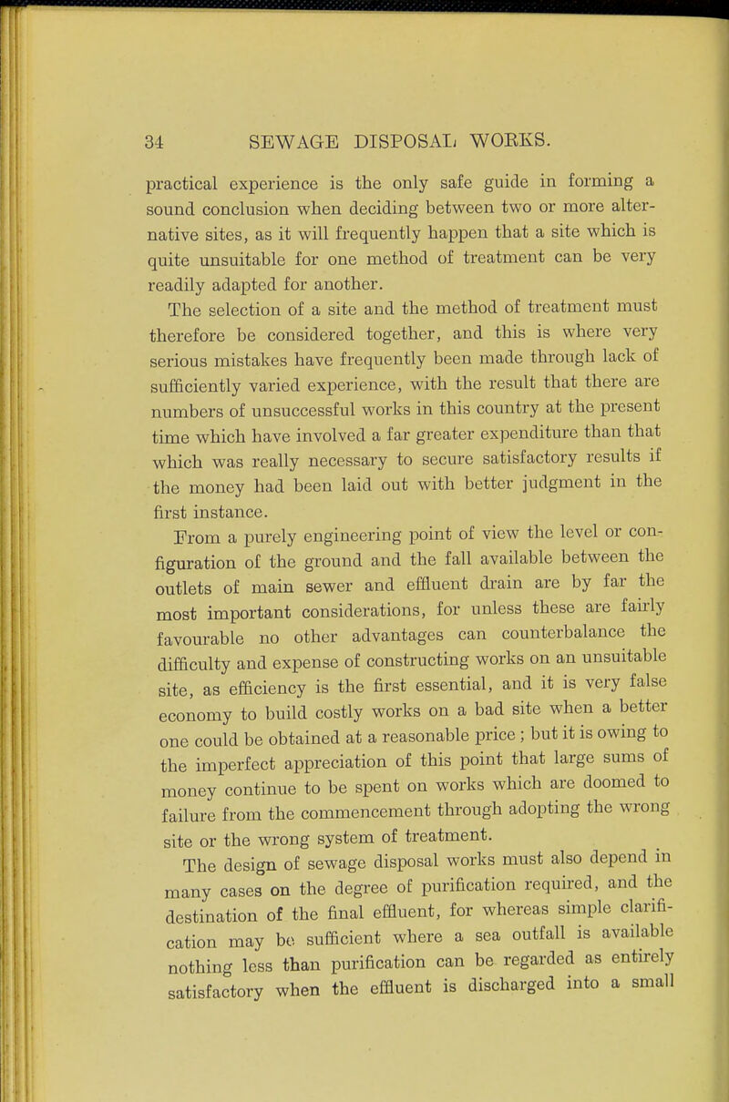 practical experience is the only safe guide in forming a sound conclusion when deciding between two or more alter- native sites, as it will frequently happen that a site which is quite unsuitable for one method of treatment can be very readily adapted for another. The selection of a site and the method of treatment must therefore be considered together, and this is where very serious mistakes have frequently been made through lack of sufficiently varied experience, with the result that there are numbers of unsuccessful works in this country at the present time which have involved a far greater expenditure than that which was really necessary to secure satisfactory results if the money had been laid out with better judgment in the first instance. From a purely engineering point of view the level or con- figuration of the ground and the fall available between the outlets of main sewer and effluent drain are by far the most important considerations, for unless these are fairly favourable no other advantages can counterbalance the difficulty and expense of constructing works on an unsuitable site, as efficiency is the first essential, and it is very false economy to build costly works on a bad site when a better one could be obtained at a reasonable price; but it is owing to the imperfect appreciation of this point that large sums of money continue to be spent on works which are doomed to failure from the commencement through adopting the wrong site or the wrong system of treatment. The design of sewage disposal works must also depend in many cases on the degree of purification required, and the destination of the final effluent, for whereas simple clarifi- cation may bo sufficient where a sea outfall is available nothing less than purification can be regarded as entirely satisfactory when the effluent is discharged into a small