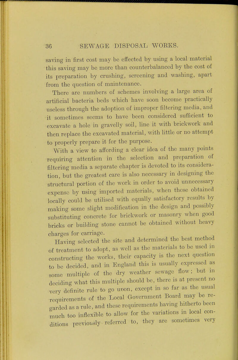 saving in first cost may be effected by using a local material this saving may be more than counterbalanced by the cost of its preparation by crushing, screening and washing, apart from the question of maintenance. There are numbers of schemes involving a large area of artificial bacteria beds which have soon become practically useless through the adoption of improper filtering media, and it sometimes seems to have been considered sufficient to excavate a hole in gravelly soil, line it with brickwork and then replace the excavated material, with little or no attempt to properly prepare it for the purpose. With a view to affording a clear idea of the many points requiring attention in the selection and preparation of filtering media a separate chapter is devoted to its considera- tion, but the greatest care is also necessary in designing the structural portion of the work in order to avoid unnecessary expense by using imported materials, when those obtained locally could be utilised with equally satisfactory results by making some slight modification in the design and possibly substituting concrete for brickwork or masonry when good bricks or building stone cannot be obtained without heavy charges for carriage. Having selected the site and determined the best method of treatment to adopt, as well as the materials to be used in constructing the works, their capacity is the next question to be decided, and in England this is usually expressed as some multiple of the dry weather sewage flow; but m deciding what this multiple should be, there is at present no very definite rule to go unon, except in so far as the usual requirements of the Local Government Board may be re- garded as a rule, and these requirements having hitherto been much too inflexible to allow for the variations in local con- ditions previously referred to, they are sometimes very