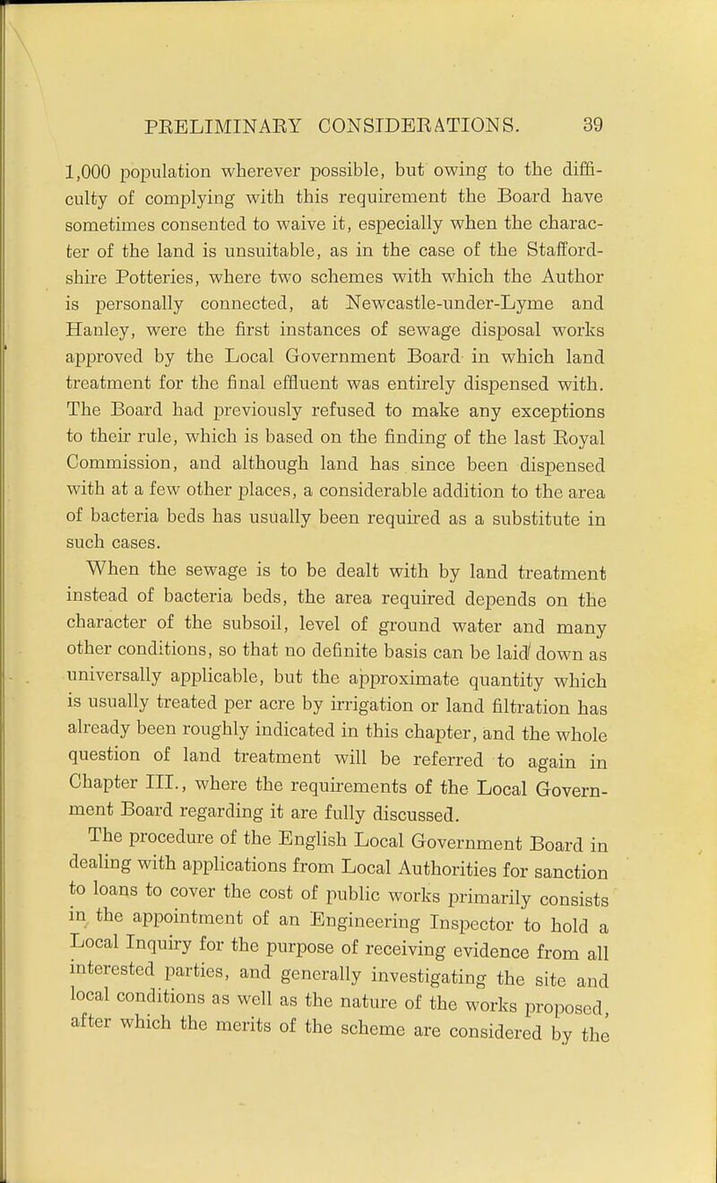 1,000 loopulation wherever possible, but owing to the diffi- culty of complying with this requirement the Board have sometimes consented to waive it, especially when the charac- ter of the land is unsuitable, as in the case of the Stafford- shire Potteries, where two schemes with which the Author is personally coiinected, at Newcastle-under-Lyme and Hanley, were the first instances of sewage disposal works approved by the Local Government Board in which land treatment for the final effluent was entirely dispensed with. The Board had previously refused to make any exceptions to their rule, which is based on the finding of the last Eoyal Commission, and although land has since been dispensed with at a few other j)laces, a considerable addition to the area of bacteria beds has usually been required as a substitute in such cases. When the sewage is to be dealt with by land treatment instead of bacteria beds, the area required depends on the character of the subsoil, level of ground water and many other conditions, so that no definite basis can be laid/ down as universally applicable, but the approximate quantity which is usually treated per acre by irrigation or land filtration has already been roughly indicated in this chapter, and the whole question of land treatment will be referred to again in Chapter III., where the requirements of the Local Govern- ment Board regarding it are fully discussed. The procedure of the English Local Government Board in dealing with applications from Local Authorities for sanction to loans to cover the cost of public works primarily consists in the appointment of an Engineering Inspector to hold a Local Inquiry for the purpose of receiving evidence from all interested parties, and generally investigating the site and local conditions as well as the nature of the works proposed after which the merits of the scheme are considered by the