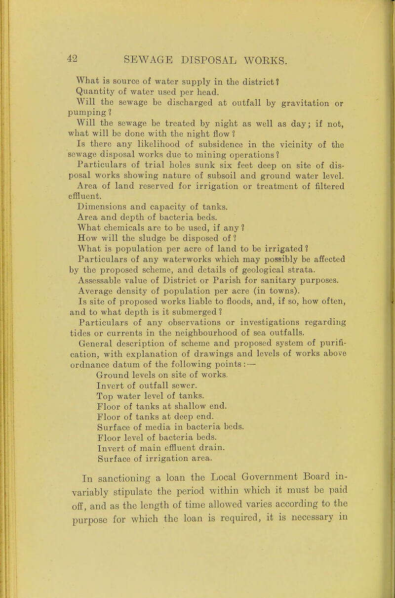 What is source of water supply in the district 1 Quantity of water used per head. Will the sewage be discharged at outfall by gravitation or pumping 1 Will the sewage be treated by night as well as day; if not, what will be done with the night flow 1 Is there any likelihood of subsidence in the vicinity of the sewage disposal works due to mining operations 1 Particulars of trial holes sunk six feet deep on site of dis- posal works showing nature of subsoil and ground water level. Area of land reserved for irrigation or treatment of filtered effluent. Dimensions and capacity of tanks. Area and depth of bacteria beds. What chemicals are to be used, if any 1 How will the sludge be disposed of 1 What is population per acre of land to be irrigated 1 Particulars of any waterworks which may possibly be affected by the proposed scheme, and details of geological strata. Assessable value of District or Parish for sanitary purposes. Average density of population per acre (in towns). Is site of proposed works liable to floods, and, if so, how often, and to what depth is it submerged 1 Particulars of any observations or investigations regarding tides or currents in the neighbourhood of sea outfalls. General description of scheme and proposed system of purifi- cation, with explanation of drawings and levels of works above ordnance datum of the following points: — Ground levels on site of works. Invert of outfall sewer. Top water level of tanks. Floor of tanks at shallow end. Floor of tanks at deep end. Surface of media in bacteria beds. Floor level of bacteria beds. Invert of main effluent drain. Surface of irrigation area. In sanctioning a loan the Local Government Board in- variably stipulate the period within which it must be paid off, and as the length of time allowed varies according to the purpose for which the loan is required, it is necessary in