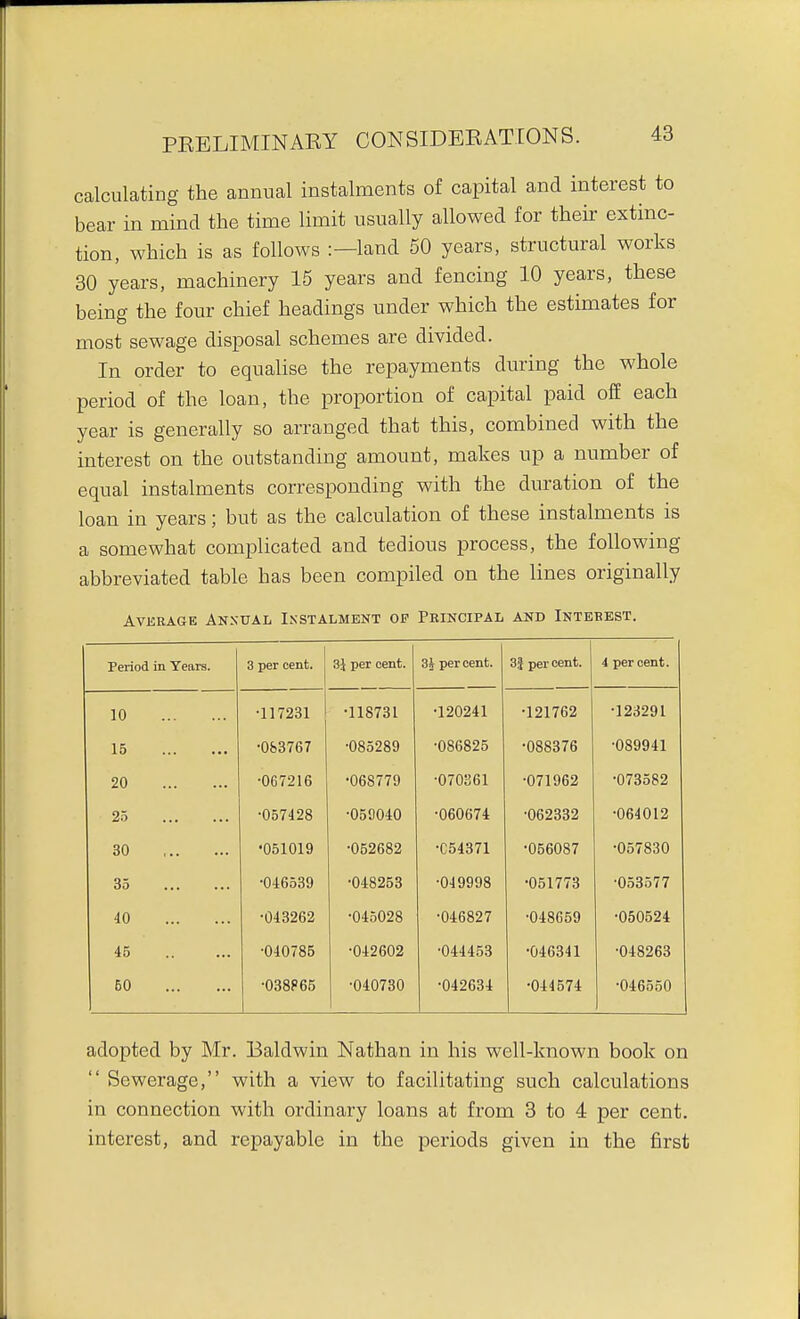 calculating the annual instalments of capital and interest to bear in mind the time limit usually allowed for then extinc- tion, which is as follows :—land 50 years, structural works 30 years, machinery 15 years and fencing 10 years, these being the four chief headings under which the estimates for most sewage disposal schemes are divided. In order to equalise the repayments during the whole period of the loan, the proportion of capital paid off each year is generally so arranged that this, combined with the interest on the outstanding amount, makes up a number of equal instalments corresponding with the duration of the loan in years; but as the calculation of these instalments is a somewhat complicated and tedious process, the following abbreviated table has been compiled on the lines originally AVEEAGE ANXUAL INSTALMENT OP PKINCIPAL AND InTEBEST, Period in Years. 3 per cent. 3J per cent. 3i per cent. 3J per cent. 4 per cent. 10 •117231 •118731 •120241 •121762 •123291 15 •0fe3767 •085289 •086825 •088376 •089941 20 •067216 •068779 •070361 •071962 •073582 25 •057428 •050040 •060674 •062332 •064012 30 •051019 •052682 •C54371 •056087 •057830 35 •046539 •048253 •049998 •051773 •053577 40 •043262 •045028 •046827 •048659 •050524 45 •040785 •042602 •044453 •046341 •048263 50 •038F65 •040730 •042634 •044574 •046550 adopted by Mr. Baldwin Nathan in his well-known book on  Sewerage, with a view to facilitating such calculations in connection with ordinary loans at from 3 to 4 per cent, interest, and repayable in the periods given in the first