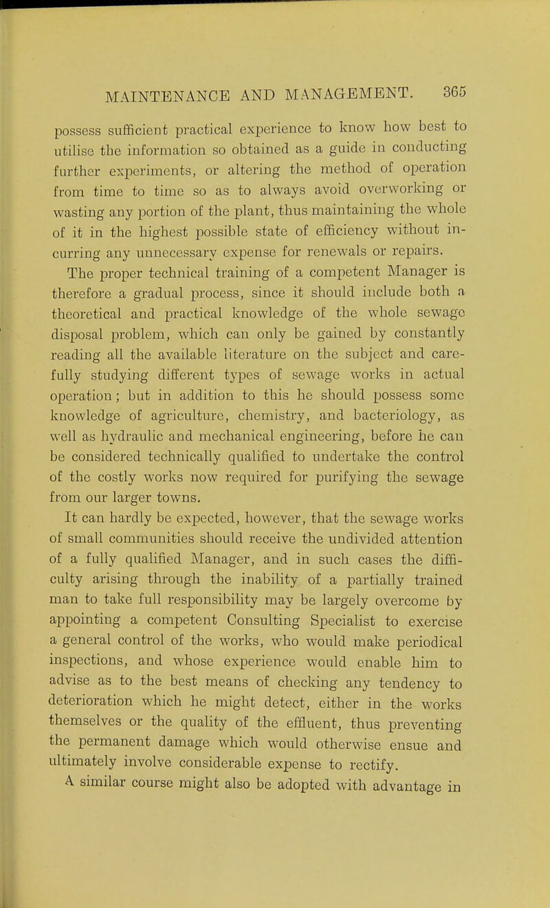 possess sufficient practical experience to know bow best to utilise tbe information so obtained as a guide in conducting further experiments, or altering the method of operation from time to time so as to always avoid overworking or wasting any portion of the plant, thus maintaining the whole of it in the highest possible state of efficiency without in- curring any unnecessary expense for renewals or repairs. The proper technical training of a competent Manager is therefore a gradual process, since it should include both a theoretical and practical knowledge of the whole sewage disposal problem, which can only be gained by constantly reading all the available literature on the subject and care- fully studying different types of sewage works in actual operation; but in addition to this he should possess some knowledge of agriculture, chemistry, and bacteriology, as well as hydraulic and mechanical engineering, before he can be considered technically qualified to undertake the control of the costly works now required for purifying the sewage from our larger towns. It can hardly be expected, however, that the sewage works of small communities should receive the undivided attention of a fully qualified Manager, and in such cases the diffi- culty arising through the inability of a partially trained man to take full responsibility may be largely overcome by appointing a competent Consulting Specialist to exercise a general control of the works, who would make periodical inspections, and whose experience -would enable him to advise as to the best means of checking any tendency to deterioration which he might detect, either in the works themselves or the quality of the effluent, thus preventing the permanent damage which would otherwise ensue and ultimately involve considerable expense to rectify. A similar course might also be adopted with advantage in